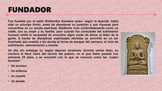 FUNDADOR
Fue fundada por el sabio Siddhartha Gautama quien, según la leyenda, había
sido un príncipe hindú, antes de abandonar su posición y sus riquezas para
convertirse en un asceta espiritual, Siddharta vivía confortablemente como un
noble, con su mujer y su familia, pero cuando fue consciente del sufrimiento
humano sintió la necesidad de encontrar algún modo de aliviar el dolor de la
gente. A través de disciplinas espirituales estrictas se convirtió en un ser
iluminado que enseñó a los demás la forma de escapar del samsara, el ciclo de
sufrimiento, reencarnación y muerte.
Un día, sin embargo (o, según algunas versiones, durante varios días), su
cochero le llevó fuera del recinto del palacio, en el que había pasado sus
primeros 29 años, y se encontró con lo que se conocen como las ‘cuatro
escenas’:
• Un anciano
• Un enfermo
• Un muerto
• Un asceta
 