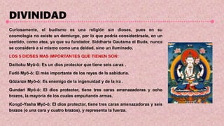 DIVINIDAD
Curiosamente, el budismo es una religión sin dioses, pues en su
cosmología no existe un demiurgo, por lo que podría considerársele, en un
sentido, como atea, ya que su fundador, Siddharta Gautama el Buda, nunca
se consideró a sí mismo como una deidad, sino un iluminado.
LOS 5 DIOSES MAS IMPORTANTES QUE TIENEN SON:
Daiitoku Myō-ō: Es un dios protector que tiene seis caras .
Fudō Myō-ō: El más importante de los reyes de la sabiduría.
Gōzanze Myō-ō: Es enemigo de la ingenuidad y de la ira .
Gundari Myō-ō: El dios protector, tiene tres caras amenazadoras y ocho
brazos, la mayoría de los cuales empuñando armas.
Kongō-Yasha Myō-ō: El dios protector, tiene tres caras amenazadoras y seis
brazos (o una cara y cuatro brazos), y representa la fuerza.
 