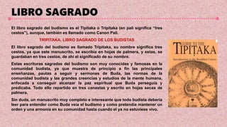 LIBRO SAGRADO
El libro sagrado del budismo es el Tipitaka o Tripitaka (en pali significa “tres
cestos”), aunque, también es llamado como Canon Pali.
TRIPITAKA. LIBRO SAGRADO DE LOS BUDISTAS
El libro sagrado del budismo es llamado Tripitaka, su nombre significa tres
cestos, ya que este manuscrito, se escribía en hojas de palmera, y estas, se
guardaban en tres cestos, de ahí el significado de su nombre.
Estas escrituras sagradas del budismo son muy conocidas y famosas en la
comunidad budista, ya que muestra de principio a fin las principales
enseñanzas, pautas a seguir y sermones de Buda, las normas de la
comunidad budista y las grandes creencias y estudios de la mente humana,
enfocada a conseguir alcanzar la paz espiritual que Buda perseguía y
predicaba. Todo ello repartido en tres canastas y escrito en hojas secas de
palmera.
Sin duda, un manuscrito muy completo e interesante que todo budista debería
leer para entender como Buda veía el budismo y como pretendía mantener un
orden y una armonía en su comunidad hasta cuando el ya no estuviese vivo.
 