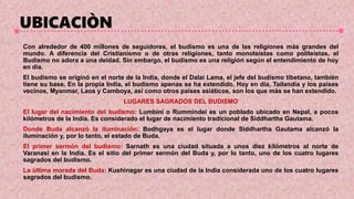 UBICACIÒN
Con alrededor de 400 millones de seguidores, el budismo es una de las religiones más grandes del
mundo. A diferencia del Cristianismo o de otras religiones, tanto monoteístas como politeístas, el
Budismo no adora a una deidad. Sin embargo, el budismo es una religión según el entendimiento de hoy
en día.
El budismo se originó en el norte de la India, donde el Dalai Lama, el jefe del budismo tibetano, también
tiene su base. En la propia India, el budismo apenas se ha extendido. Hoy en día, Tailandia y los países
vecinos, Myanmar, Laos y Camboya, así como otros países asiáticos, son los que más se han extendido.
LUGARES SAGRADOS DEL BUDISMO
El lugar del nacimiento del budismo: Lumbini o Rummindei es un poblado ubicado en Nepal, a pocos
kilómetros de la India. Es considerado el lugar de nacimiento tradicional de Siddhartha Gautama.
Donde Buda alcanzó la iluminación: Bodhgaya es el lugar donde Siddhartha Gautama alcanzó la
iluminación y, por lo tanto, el estado de Buda.
El primer sermón del budismo: Sarnath es una ciudad situada a unos diez kilómetros al norte de
Varanasi en la India. Es el sitio del primer sermón del Buda y, por lo tanto, uno de los cuatro lugares
sagrados del budismo.
La última morada del Buda: Kushinagar es una ciudad de la India considerada uno de los cuatro lugares
sagrados del budismo.
 
