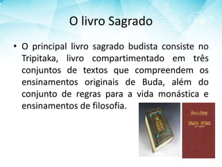 O livro Sagrado
• O principal livro sagrado budista consiste no
Tripitaka, livro compartimentado em três
conjuntos de textos que compreendem os
ensinamentos originais de Buda, além do
conjunto de regras para a vida monástica e
ensinamentos de filosofia.
 