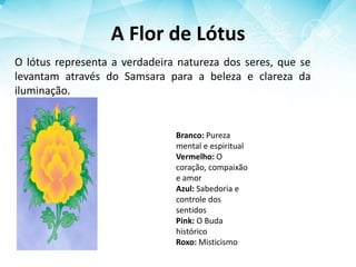 A Flor de Lótus
O lótus representa a verdadeira natureza dos seres, que se
levantam através do Samsara para a beleza e clareza da
iluminação.
Branco: Pureza
mental e espiritual
Vermelho: O
coração, compaixão
e amor
Azul: Sabedoria e
controle dos
sentidos
Pink: O Buda
histórico
Roxo: Misticismo
 