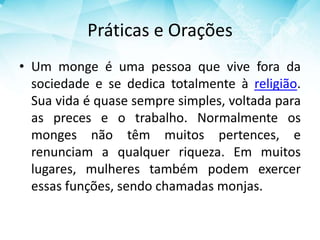 Práticas e Orações
• Um monge é uma pessoa que vive fora da
sociedade e se dedica totalmente à religião.
Sua vida é quase sempre simples, voltada para
as preces e o trabalho. Normalmente os
monges não têm muitos pertences, e
renunciam a qualquer riqueza. Em muitos
lugares, mulheres também podem exercer
essas funções, sendo chamadas monjas.
 