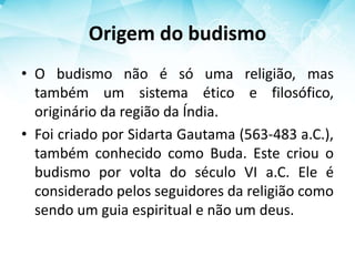 Origem do budismo
• O budismo não é só uma religião, mas
também um sistema ético e filosófico,
originário da região da Índia.
• Foi criado por Sidarta Gautama (563-483 a.C.),
também conhecido como Buda. Este criou o
budismo por volta do século VI a.C. Ele é
considerado pelos seguidores da religião como
sendo um guia espiritual e não um deus.
 