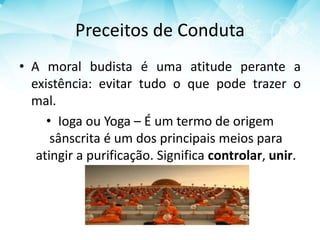 Preceitos de Conduta
• A moral budista é uma atitude perante a
existência: evitar tudo o que pode trazer o
mal.
• Ioga ou Yoga – É um termo de origem
sânscrita é um dos principais meios para
atingir a purificação. Significa controlar, unir.
 