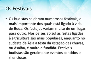 Os Festivais
• Os budistas celebram numerosos festivais, o
mais importante dos quais está ligado à vida
de Buda. Os festejos variam muito de um lugar
para outro. Nos países ao sul as festas ligadas
à agricultura são mais populares, enquanto no
sudeste da Ásia a festa da estação das chuvas,
ou Asalha, é muito difundida. Festivais
budistas são geralmente eventos contidos e
silenciosos.
 