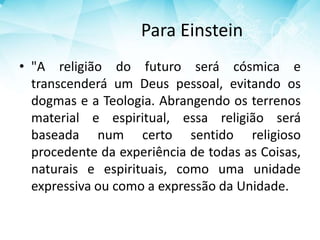 Para Einstein
• "A religião do futuro será cósmica e
transcenderá um Deus pessoal, evitando os
dogmas e a Teologia. Abrangendo os terrenos
material e espiritual, essa religião será
baseada num certo sentido religioso
procedente da experiência de todas as Coisas,
naturais e espirituais, como uma unidade
expressiva ou como a expressão da Unidade.
 