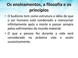 Os ensinamentos, a filosofia e os
princípios
• O budismo tem como estrutura a idéia de que
o ser humano está condenado a reencarnar
infinitamente após a morte e passar sempre
pelos sofrimentos do mundo material.
• O que a pessoa fez durante a vida será
considerado na próxima vida e assim
sucessivamente.
 