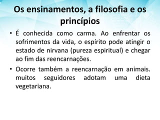 Os ensinamentos, a filosofia e os
princípios
• É conhecida como carma. Ao enfrentar os
sofrimentos da vida, o espírito pode atingir o
estado de nirvana (pureza espiritual) e chegar
ao fim das reencarnações.
• Ocorre também a reencarnação em animais.
muitos seguidores adotam uma dieta
vegetariana.
 
