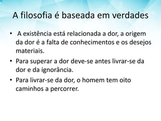 A filosofia é baseada em verdades
• A existência está relacionada a dor, a origem
da dor é a falta de conhecimentos e os desejos
materiais.
• Para superar a dor deve-se antes livrar-se da
dor e da ignorância.
• Para livrar-se da dor, o homem tem oito
caminhos a percorrer.
 