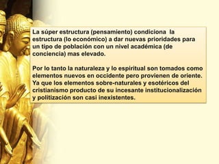 La súper estructura (pensamiento) condiciona la
estructura (lo económico) a dar nuevas prioridades para
un tipo de población con un nivel académica (de
conciencia) mas elevado.
Por lo tanto la naturaleza y lo espiritual son tomados como
elementos nuevos en occidente pero provienen de oriente.
Ya que los elementos sobre-naturales y esotéricos del
cristianismo producto de su incesante institucionalización
y politización son casi inexistentes.
 