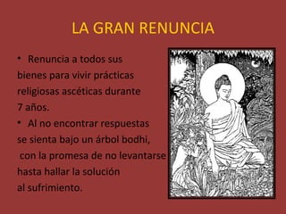 LA GRAN RENUNCIA
• Renuncia a todos sus
bienes para vivir prácticas
religiosas ascéticas durante
7 años.
• Al no encontrar respuestas
se sienta bajo un árbol bodhi,
 con la promesa de no levantarse
hasta hallar la solución
al sufrimiento.
 