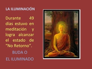 LA ILUMINACIÓN

Durante     49
días estuvo en
meditación y
logra alcanzar
el estado de
“No Retorno”.
    BUDA O
EL ILUMINADO
 