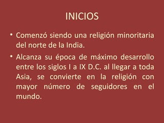 INICIOS
• Comenzó siendo una religión minoritaria
  del norte de la India.
• Alcanza su época de máximo desarrollo
  entre los siglos I a IX D.C. al llegar a toda
  Asia, se convierte en la religión con
  mayor número de seguidores en el
  mundo.
 