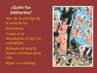 ¿Quién fue
  Siddhartha?
Hijo de un príncipe de
la casta de los
Brahmanes.
Criado en la
abundancia, el lujo y la
comodidad
Rodeado de todo lo
bueno y hermoso de la
vida.
Ajeno a la realidad
 