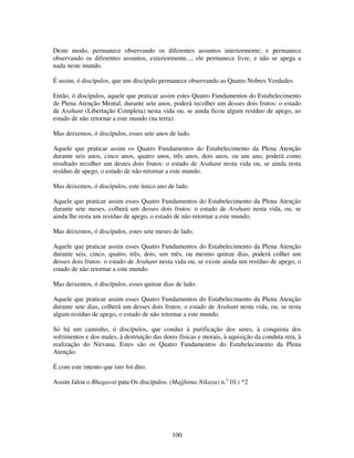 100
Deste modo, permanece observando os diferentes assuntos interiormente; e permanece
observando os diferentes assuntos, exteriormente...; ele permanece livre, e não se apega a
nada neste mundo.
É assim, ó discípulos, que um discípulo permanece observando as Quatro Nobres Verdades.
Então, ó discípulos, aquele que praticar assim estes Quatro Fundamentos do Estabelecimento
de Plena Atenção Mental, durante sete anos, poderá recolher um desses dois frutos: o estado
de Arahant (Libertação Completa) nesta vida ou, se ainda ficou algum resíduo de apego, ao
estado de não retornar a este mundo (na terra).
Mas deixemos, ó discípulos, esses sete anos de lado.
Aquele que praticar assim os Quatro Fundamentos do Estabelecimento da Plena Atenção
durante seis anos, cinco anos, quatro anos, três anos, dois anos, ou um ano, poderá como
resultado recolher um destes dois frutos: o estado de Arahant nesta vida ou, se ainda resta
resíduo de apego, o estado de não retornar a este mundo.
Mas deixemos, ó discípulos, este único ano de lado.
Aquele que praticar assim esses Quatro Fundamentos do Estabelecimento da Plena Atenção
durante sete meses, colherá um desses dois frutos: o estado de Arahant nesta vida, ou, se
ainda lhe resta um resíduo de apego, o estado de não retornar a este mundo.
Mas deixemos, ó discípulos, estes sete meses de lado.
Aquele que praticar assim esses Quatro Fundamentos do Estabelecimento da Plena Atenção
durante seis, cinco, quatro, três, dois, um mês, ou mesmo quinze dias, poderá colher um
desses dois frutos: o estado de Arahant nesta vida ou, se existe ainda um resíduo de apego, o
estado de não retornar a este mundo.
Mas deixemos, ó discípulos, esses quinze dias de lado.
Aquele que praticar assim esses Quatro Fundamentos do Estabelecimento da Plena Atenção
durante sete dias, colherá um desses dois frutos: o estado de Arahant nesta vida, ou, se resta
algum resíduo de apego, o estado de não retornar a este mundo.
Só há um caminho, ó discípulos, que conduz à purificação dos seres, à conquista dos
sofrimentos e dos males, à destruição das dores físicas e morais, à aquisição da conduta reta, à
realização do Nirvana. Estes são os Quatro Fundamentos do Estabelecimento da Plena
Atenção.
É com este intento que isto foi dito.
Assim falou o Bhagavat pata Os discípulos. (Majjhima Nikaya) n.o
10.) *2
 