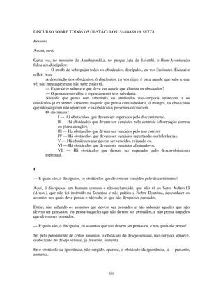 101
DISCURSO SOBRE TODOS OS OBSTÁCULOS: SABBASAVA SUTTA
Resumo
Assim, ouvi:
Certa vez, no mosteiro de Anathapindika, no parque Jeta de Savatthi, o Bem-Aventurado
falou aos discípulos:
— O modo de sobrepujar todos os obstáculos, discípulos, eu vos Ensinarei. Escutai e
refleti bem.
A destruição dos obstáculos, ó discípulos, eu vos digo: é para aquele que sabe e que
vê, não para aquele que não sabe e não vê.
— E que deve saber e o que deve ver aquele que elimina os obstáculos?
— O pensamento sábio e o pensamento sem sabedoria.
Naquele que pensa sem sabedoria, os obstáculos não-surgidos aparecem, e os
obstáculos já existentes crescem; naquele que pensa com sabedoria, ó monges, os obstáculos
que não surgiram não aparecem, e os obstáculos presentes decrescem.
Ó, discípulos!
I — Há obstáculos, que devem ser superados pelo discernimento.
II — Há obstáculos que devem ser vencidos pelo controle (observação correta
ou plena atenção).
III — Ha obstáculos que devem ser vencidos pelo uso correto.
IV — Há obstáculos que devem ser vencidos suportando-os (tolerância).
V — Há obstáculos que devem ser vencidos evitando-os.
VI — Há obstáculos que devem ser vencidos afastando-os.
VII — Há obstáculos que devem ser superados pelo desenvolvimento
espiritual.
I
— E quais são, ó discípulos, os obstáculos que devem ser vencidos pelo discernimento?
Aqui, ó discípulos, um homem comum e não-esclarecido, que não vê os Seres Nobres13
(Ariyas), que não foi instruído na Doutrina e não prática a Nobre Doutrina, desconhece os
assuntos nos quais deve pensar e não sabe os que não devem ser pensados.
Então, não sabendo os assuntos que devem ser pensados e não sabendo aqueles que não
devem ser pensados, ele pensa naqueles que não devem ser pensados, e não pensa naqueles
que devem ser pensados.
— E quais são, ó discípulos, os assuntos que não devem ser pensados, e nos quais ele pensa?
Se, pelo pensamento de certos assuntos, o obstáculo do desejo sensual, não-surgido, aparece,
o obstáculo do desejo sensual, já presente, aumenta.
Se o obstáculo da ignorância, não-surgido, aparece, o obstáculo da ignorância, já— presente,
aumenta.
 
