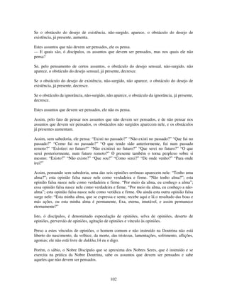 102
Se o obstáculo do desejo de existência, não-surgido, aparece, o obstáculo do desejo de
existência, já presente, aumenta.
Estes assuntos que não devem ser pensados, ele os pensa.
— E quais são, ó discípulos, os assuntos que devem ser pensados, mas nos quais ele não
pensa?
Se, pelo pensamento de certos assuntos, o obstáculo do desejo sensual, não-surgido, não
aparece, o obstáculo do desejo sensual, já presente, decresce.
Se o obstáculo do desejo de existência, não-surgido, não aparece, o obstáculo do desejo de
existência, já presente, decresce.
Se o obstáculo da ignorância, não-surgido, não aparece, o obstáculo da ignorância, já presente,
decresce.
Estes assuntos que devem ser pensados, ele não os pensa.
Assim, pelo fato de pensar nos assuntos que não devem ser pensados, e de não pensar nos
assuntos que devem ser pensados, os obstáculos não surgidos aparecem nele, e os obstáculos
já presentes aumentam.
Assim, sem sabedoria, ele pensa: “Existi no passado?” “Não existi no passado?” “Que fui no
passado?” “Como fui no passado?” “O que tendo sido anteriormente, fui num passado
remoto?” “Existirei no futuro?” “Não existirei no futuro?” “Que serei no futuro?” “O que
serei posteriormente, num futuro remoto?” O presente também o torna perplexo sobre si
mesmo: “Existo?” “Não existo?” “Que sou?” “Como serei?” “De onde venho?” “Para onde
irei?”
Assim, pensando sem sabedoria, uma das seis opiniões errôneas aparecem nele: “Tenho uma
alma?”; esta opinião falsa nasce nele como verdadeira e firme. “Não tenho alma?”; esta
opinião falsa nasce nele como verdadeira e firme. “Por meio da alma, eu conheço a alma”;
essa opinião falsa nasce nele como verdadeira e firme. “Por meio da alma, eu conheço a não-
alma”; esta opinião falsa nasce nele como verídica e firme. Ou ainda esta outra opinião falsa
surge nele: “Esta minha alma, que se expressa e sente, recebe aqui e lá o resultado das boas e
más ações, ou esta minha alma é permanente, fixa, eterna, imutável, e assim permanece
eternamente?”
Isto, ó discípulos, é denominado especulação de opiniões, selva de opiniões, deserto de
opiniões, perversão de opiniões, agitação de opiniões e vínculo às opiniões.
Preso a estes vínculos de opiniões, o homem comum e não instruído na Doutrina não está
liberto do nascimento, da velhice, da morte, das tristezas, lamentações, sofrimento, aflições,
agonias; ele não está livre de dukkha,14 eu o digo.
Porém, o sábio, o Nobre Discípulo que se aproxima dos Nobres Seres, que é instruído e se
exercita na prática da Nobre Doutrina, sabe os assuntos que devem ser pensados e sabe
aqueles que não devem ser pensados.
 