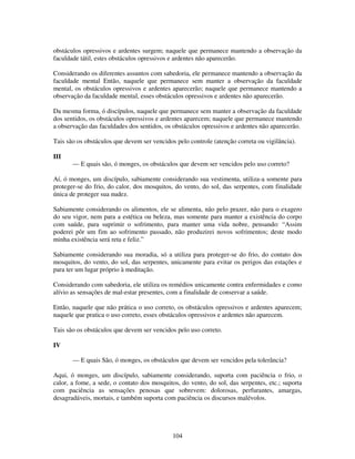 104
obstáculos opressivos e ardentes surgem; naquele que permanece mantendo a observação da
faculdade tátil, estes obstáculos opressivos e ardentes não aparecerão.
Considerando os diferentes assuntos com sabedoria, ele permanece mantendo a observação da
faculdade mental Então, naquele que permanece sem manter a observação da faculdade
mental, os obstáculos opressivos e ardentes aparecerão; naquele que permanece mantendo a
observação da faculdade mental, esses obstáculos opressivos e ardentes não aparecerão.
Da mesma forma, ó discípulos, naquele que permanece sem manter a observação da faculdade
dos sentidos, os obstáculos opressivos e ardentes aparecem; naquele que permanece mantendo
a observação das faculdades dos sentidos, os obstáculos opressivos e ardentes não aparecerão.
Tais são os obstáculos que devem ser vencidos pelo controle (atenção correta ou vigilância).
III
— E quais são, ó monges, os obstáculos que devem ser vencidos pelo uso correto?
Aí, ó monges, um discípulo, sabiamente considerando sua vestimenta, utiliza-a somente para
proteger-se do frio, do calor, dos mosquitos, do vento, do sol, das serpentes, com finalidade
única de proteger sua nudez.
Sabiamente considerando os alimentos, ele se alimenta, não pelo prazer, não para o exagero
do seu vigor, nem para a estética ou beleza, mas somente para manter a existência do corpo
com saúde, para suprimir o sofrimento, para manter uma vida nobre, pensando: “Assim
poderei pôr um fim ao sofrimento passado, não produzirei novos sofrimentos; deste modo
minha existência será reta e feliz.”
Sabiamente considerando sua moradia, só a utiliza para proteger-se do frio, do contato dos
mosquitos, do vento, do sol, das serpentes, unicamente para evitar os perigos das estações e
para ter um lugar próprio à meditação.
Considerando com sabedoria, ele utiliza os remédios unicamente contra enfermidades e como
alívio as sensações de mal-estar presentes, com a finalidade de conservar a saúde.
Então, naquele que não prática o uso correto, os obstáculos opressivos e ardentes aparecem;
naquele que pratica o uso correto, esses obstáculos opressivos e ardentes não aparecem.
Tais são os obstáculos que devem ser vencidos pelo uso correto.
IV
— E quais São, ó monges, os obstáculos que devem ser vencidos pela tolerância?
Aqui, ó monges, um discípulo, sabiamente considerando, suporta com paciência o frio, o
calor, a fome, a sede, o contato dos mosquitos, do vento, do sol, das serpentes, etc.; suporta
com paciência as sensações penosas que sobrevem: dolorosas, perfurantes, amargas,
desagradáveis, mortais, e também suporta com paciência os discursos malévolos.
 