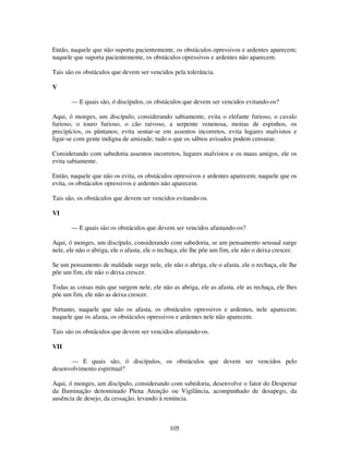 105
Então, naquele que não suporta pacientemente, os obstáculos opressivos e ardentes aparecem;
naquele que suporta pacientemente, os obstáculos opressivos e ardentes não aparecem.
Tais são os obstáculos que devem ser vencidos pela tolerância.
V
— E quais são, ó discípulos, os obstáculos que devem ser vencidos evitando-os?
Aqui, ó monges, um discípulo, considerando sabiamente, evita o elefante furioso, o cavalo
furioso, o touro furioso, o cão raivoso, a serpente venenosa, moitas de espinhos, os
precipícios, os pântanos; evita sentar-se em assentos incorretos, evita lugares malvistos e
ligar-se com gente indigna de amizade; tudo o que os sábios avisados podem censurar.
Considerando com sabedoria assentos incorretos, lugares malvistos e os maus amigos, ele os
evita sabiamente.
Então, naquele que não os evita, os obstáculos opressivos e ardentes aparecem; naquele que os
evita, os obstáculos opressivos e ardentes não aparecem.
Tais são, os obstáculos que devem ser vencidos evitando-os.
VI
— E quais são os obstáculos que devem ser vencidos afastando-os?
Aqui, ó monges, um discípulo, considerando com sabedoria, se um pensamento sensual surge
nele, ele não o abriga, ele o afasta, ele o rechaça, ele lhe põe um fim, ele não o deixa crescer.
Se um pensamento de maldade surge nele, ele não o abriga, ele o afasta, ele o rechaça, ele lhe
põe um fim, ele não o deixa crescer.
Todas as coisas más que surgem nele, ele não as abriga, ele as afasta, ele as rechaça, ele lhes
põe um fim, ele não as deixa crescer.
Portanto, naquele que não os afasta, os obstáculos opressivos e ardentes, nele aparecem;
naquele que os afasta, os obstáculos opressivos e ardentes nele não aparecem.
Tais são os obstáculos que devem ser vencidos afastando-os.
VII
— E quais são, ó discípulos, os obstáculos que devem ser vencidos pelo
desenvolvimento espiritual?
Aqui, ó monges, um discípulo, considerando com sabedoria, desenvolve o fator do Despertar
da Iluminação denominado Plena Atenção ou Vigilância, acompanhado de desapego, da
ausência de desejo, da cessação, levando à renúncia.
 