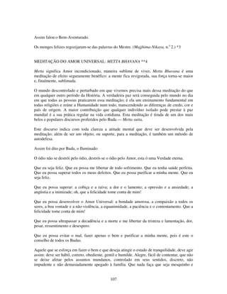 107
Assim falou o Bem-Aventurado.
Os monges felizes regozijaram-se das palavras do Mestre. (Majjhima-Nikaya, n.o
2.) *3
MEDITAÇÃO DO AMOR UNIVERSAL: METTA BHAVANA **4
Metta significa Amor incondicionado, maneira sublime de viver. Metta Bhavana é uma
meditação de efeito seguramente benéfico: a mente fica revigorada, sua força torna-se maior
e, finalmente, sublimada.
O mundo descontrolado e perturbado em que vivemos precisa mais dessa meditação do que
em qualquer outro período da História. A verdadeira paz será conseguida pelo mundo no dia
em que todas as pessoas praticarem essa meditação; é ela um ensinamento fundamental em
todas religiões e reúne a Humanidade num todo, transcendendo as diferenças de credo, cor e
país de origem. A maior contribuição que qualquer indivíduo isolado pode prestar à paz
mundial é a sua prática regular na vida cotidiana. Esta meditação é tirada de um dos mais
belos e populares discursos proferidos pelo Buda — Metta sutta.
Este discurso indica com toda clareza a atitude mental que deve ser desenvolvida pela
meditação; além de ser um objeto, ou suporte, para a meditação, é também um método de
autodefesa.
Assim foi dito por Buda, o Iluminado:
O ódio não se destrói pelo ódio, destrói-se o ódio pelo Amor, esta ó uma Verdade eterna.
Que eu seja feliz. Que eu possa me libertar de todo sofrimento. Que eu tenha saúde perfeita.
Que eu possa superar todos os meus defeitos. Que eu possa purificar a minha mente. Que eu
seja feliz.
Que eu possa superar: a cobiça e a raiva; a dor e o lamento; a opressão e a ansiedade; a
angústia e a inimizade; oh, que a felicidade tome conta de mim!
Que eu possa desenvolver o Amor Universal: a bondade amorosa, a compaixão a todos os
seres, a boa vontade e a não-violência, a equanimidade, a paciência e o contentamento. Que a
felicidade tome conta de mim!
Que eu possa ultrapassar a decadência e a morte e me libertar da tristeza e lamentação, dor,
pesar, ressentimento e desespero.
Que eu possa evitar o mal, fazer apenas o bem e purificar a minha mente, pois é este o
conselho de todos os Budas.
Aquele que se esforça em fazer o bem e que deseja atingir o estado de tranquilidade, deve agir
assim: deve ser hábil, correto, obediente, gentil e humilde. Alegre, fácil de contentar, que não
se deixe afetar pelos assuntos mundanos, controlado em seus sentidos, discreto, não
impudente e não demasiadamente apegado à família. Que nada faça que seja mesquinho e
 
