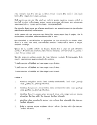 108
evite cometer o mais leve erro que os sábios possam censurar. Que todos os seres sejam
felizes. Que estejam ditosos e em segurança.
Onde existir um sopro de vida, seja fraco ou forte, grande, médio ou pequeno, visível ou
invisível, próximo ou longínquo, nascido ou por nascer, que todos esses seres estejam em
segurança e felizes e possam por fim atingir a plena tranquilidade.
Que ninguém decepcione o seu próximo, nem despreze um ser mínimo que seja; que ninguém
por cólera ou ódio deseje mal a outrem.
Assim como a mãe, que protegeria o seu único filho, mesmo com o risco da própria vida, da
mesma forma, cultivemos um infinito amor a todos os seres.
Que cultivemos o Amor Universal e o projetemos em todas as direções do mundo, acima,
abaixo e à volta, sem limite, com bondade amorosa e benevolência infinita a amigos,
estranhos e inimigos.
Quando de pé, andando, sentados ou deitados, durante todo o tempo em que estivermos
acordados, deveremos desenvolver a plena Atenção mental e o amor universal. Isto, dizem, é
a mais elevada conduta aqui.
Que não abracemos errôneos pontos de vista; virtuosos e dotados de introspecção, desta
maneira superaremos o apego aos desejos dos sentidos.
Verdadeiramente, a felicidade será para sempre o meu destino.
Verdadeiramente, a felicidade será para sempre o meu destino.
Verdadeiramente, a felicidade será para sempre o meu destino.
PARTE II
1) Mentalize uma pessoa à nossa frente e afirme (mentalmente) várias vezes: Que haja
saúde. Que haja paz. Que haja felicidade.
2) Mentalize duas pessoas à nossa frente e afirme (mentalmente) várias vezes: Que haja
saúde. Que haja paz. Que haja felicidade.
3) Mentalize duas, três, quatro, cinco pessoas à nossa volta sempre com as mesmas
afirmações: Que haja saúde. Que haja paz. Que haja felicidade.
4) Mentalize toda a nossa família à nossa volta e afirme: Que haja saúde. Que haja paz.
Que haja felicidade.
5) Todos os parentes, amigos, vizinhos e colegas e afirme: Que haja saúde. Que haja paz.
Que haja felicidade.
 