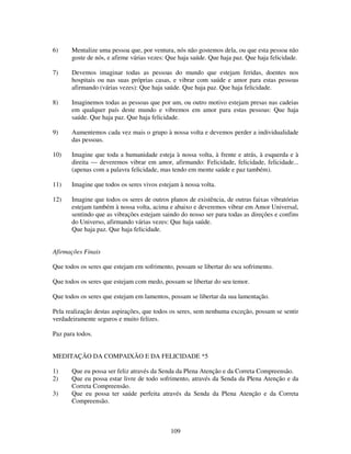 109
6) Mentalize uma pessoa que, por ventura, nós não gostemos dela, ou que esta pessoa não
goste de nós, e afirme várias vezes: Que haja saúde. Que haja paz. Que haja felicidade.
7) Devemos imaginar todas as pessoas do mundo que estejam feridas, doentes nos
hospitais ou nas suas próprias casas, e vibrar com saúde e amor para estas pessoas
afirmando (várias vezes): Que haja saúde. Que haja paz. Que haja felicidade.
8) Imaginemos todas as pessoas que por um, ou outro motivo estejam presas nas cadeias
em qualquer país deste mundo e vibremos em amor para estas pessoas: Que haja
saúde. Que haja paz. Que haja felicidade.
9) Aumentemos cada vez mais o grupo à nossa volta e devemos perder a individualidade
das pessoas.
10) Imagine que toda a humanidade esteja à nossa volta, à frente e atrás, à esquerda e à
direita — deveremos vibrar em amor, afirmando: Felicidade, felicidade, felicidade...
(apenas com a palavra felicidade, mas tendo em mente saúde e paz também).
11) Imagine que todos os seres vivos estejam à nossa volta.
12) Imagine que todos os seres de outros planos de existência, de outras faixas vibratórias
estejam também à nossa volta, acima e abaixo e deveremos vibrar em Amor Universal,
sentindo que as vibrações estejam saindo do nosso ser para todas as direções e confins
do Universo, afirmando várias vezes: Que haja saúde.
Que haja paz. Que haja felicidade.
Afirmações Finais
Que todos os seres que estejam em sofrimento, possam se libertar do seu sofrimento.
Que todos os seres que estejam com medo, possam se libertar do seu temor.
Que todos os seres que estejam em lamentos, possam se libertar da sua lamentação.
Pela realização destas aspirações, que todos os seres, sem nenhuma exceção, possam se sentir
verdadeiramente seguros e muito felizes.
Paz para todos.
MEDITAÇÃO DA COMPAIXÃO E DA FELICIDADE *5
1) Que eu possa ser feliz através da Senda da Plena Atenção e da Correta Compreensão.
2) Que eu possa estar livre de todo sofrimento, através da Senda da Plena Atenção e da
Correta Compreensão.
3) Que eu possa ter saúde perfeita através da Senda da Plena Atenção e da Correta
Compreensão.
 