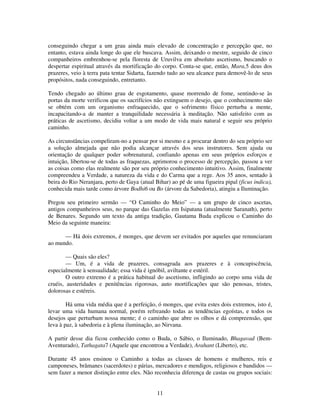 11
conseguindo chegar a um grau ainda mais elevado de concentração e percepção que, no
entanto, estava ainda longe do que ele buscava. Assim, deixando o mestre, seguido de cinco
companheiros embrenhou-se pela floresta de Uruvilva em absoluto ascetismo, buscando o
despertar espiritual através da mortificação do corpo. Conta-se que, então, Mara,5 deus dos
prazeres, veio à terra pata tentar Sidarta, fazendo tudo ao seu alcance para demovê-lo de seus
propósitos, nada conseguindo, entretanto.
Tendo chegado ao último grau de esgotamento, quase morrendo de fome, sentindo-se às
portas da morte verificou que os sacrifícios não extinguem o desejo, que o conhecimento não
se obtém com um organismo enfraquecido, que o sofrimento físico perturba a mente,
incapacitando-a de manter a tranquilidade necessária à meditação. Não satisfeito com as
práticas de ascetismo, decidiu voltar a um modo de vida mais natural e seguir seu próprio
caminho.
As circunstâncias compeliram-no a pensar por si mesmo e a procurar dentro do seu próprio ser
a solução almejada que não podia alcançar através dos seus instrutores. Sem ajuda ou
orientação de qualquer poder sobrenatural, confiando apenas em seus próprios esforços e
intuição, libertou-se de todas as fraquezas, aprimorou o processo de percepção, passou a ver
as coisas como elas realmente são por seu próprio conhecimento intuitivo. Assim, finalmente
compreendeu a Verdade, a natureza da vida e do Carma que a rege. Aos 35 anos, sentado à
beira do Rio Neranjara, perto de Gaya (atual Bihar) ao pé de uma figueira pipal (ficus indica),
conhecida mais tarde como árvore Bodhi6 ou Bo (árvore da Sabedoria), atingiu a Iluminação.
Pregou seu primeiro sermão — “O Caminho do Meio” — a um grupo de cinco ascetas,
antigos companheiros seus, no parque das Gazelas em Isipatana (atualmente Saranath), perto
de Benares. Segundo um texto da antiga tradição, Gautama Buda explicou o Caminho do
Meio da seguinte maneira:
— Há dois extremos, é monges, que devem ser evitados por aqueles que renunciaram
ao mundo.
— Quais são eles?
— Um, é a vida de prazeres, consagrada aos prazeres e à concupiscência,
especialmente à sensualidade; essa vida é ignóbil, aviltante e estéril.
O outro extremo é a prática habitual do ascetismo, infligindo ao corpo uma vida de
cruéis, austeridades e penitências rigorosas, auto mortificações que são penosas, tristes,
dolorosas e estéreis.
Há uma vida média que é a perfeição, ó monges, que evita estes dois extremos, isto é,
levar uma vida humana normal, porém refreando todas as tendências egoístas, e todos os
desejos que perturbam nossa mente; é o caminho que abre os olhos e dá compreensão, que
leva à paz, à sabedoria e à plena iluminação, ao Nirvana.
A partir desse dia ficou conhecido como o Buda, o Sábio, o Iluminado, Bhagavad (Bem-
Aventurado), Tathagata7 (Aquele que encontrou a Verdade), Arahant (Liberto), etc.
Durante 45 anos ensinou o Caminho a todas as classes de homens e mulheres, reis e
camponeses, brâmanes (sacerdotes) e párias, mercadores e mendigos, religiosos e bandidos —
sem fazer a menor distinção entre eles. Não reconhecia diferença de castas ou grupos sociais:
 