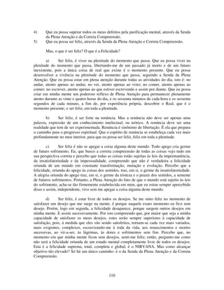 110
4) Que eu possa superar todos os meus defeitos pela purificação mental, através da Senda
da Plena Atenção e da Correta Compreensão.
5) Que eu possa ser feliz, através da Senda da Plena Atenção e Correta Compreensão.
Mas, o que é ser feliz? O que é a Felicidade?
a) Ser feliz, é viver na plenitude do momento que passa. Que eu possa viver na
plenitude do momento que passa, libertando-me de um passado já morto e de um futuro
inexistente, pois a única coisa de real que existe é o momento presente. Que eu possa
desenvolver a vivência na plenitude do momento que passa, seguindo a Senda da Plena
Atenção. Que eu possa estar em plena atenção durante todas as atividades do dia, isto é: no
andar, atento apenas ao andar; no ver, atento apenas ao visto; no comer, atento apenas ao
comer; no escrever, atento apenas ao que estiver escrevendo e assim por diante. Que eu possa
criar em minha mente um poderoso reflexo de Plena Atenção para permanecer plenamente
atento durante as vinte e quatro horas do dia, e os sessenta minutos de cada hora e os sessenta
segundos de cada minuto, a fim de, por experiência própria, descobrir o Real, que é o
momento presente; e ser feliz, em toda a plenitude.
b) Ser feliz, é ser forte na renúncia. Mas a renúncia não deve ser apenas uma
palavra, expressão de um conhecimento intelectual, ou teórico. A renúncia deve ser uma
realidade que tem de ser experimentada. Renúncia é sinônimo de libertação. É ela que prepara
o caminho para o progresso espiritual. Que o espírito de renúncia se estabeleça cada vez mais
profundamente no meu interior, para que eu possa ser feliz, feliz em toda a plenitude.
c) Ser feliz é não se apegar a coisa alguma deste mundo. Todo apego cria germe
de futuro sofrimento. Eu, que busco a correta compreensão de todas as coisas vejo tudo em
sua perspectiva correta e percebo que todas as coisas estão sujeitas às leis da impermanência,
da insatisfatoriedade e da impessoalidade, compreendo que não é verdadeira a felicidade
oriunda de um mundo em constante transformação, mutação e evolução. Percebo que a
felicidade, oriunda do apego às coisas dos sentidos, traz, em si, o germe da insatisfatoriedade.
A alegria oriunda do apego traz, em si, o germe da tristeza e o prazer dos sentidos, a semente
de futuros sofrimentos. Portanto, a Plena Atenção do fato de que o mundo está sujeito às leis
do sofrimento, acha-se tão firmemente estabelecida em mim, que eu estou sempre apercebido
disso e assim, independente, vivo sem me apegar a coisa alguma deste mundo.
d) Ser feliz, é estar livre de todos os desejos. Se me sinto feliz no momento de
satisfazer um desejo que me surge na mente, é porque naquele exato momento eu fico sem
desejo. Porém, logo em seguida, a felicidade desaparece, porque surgem outros desejos em
minha mente. E assim sucessivamente. Por isto compreendo que, por maior que seja a minha
capacidade de satisfazer os meus desejos, estes serão sempre superiores à capacidade de
satisfação, pois, á medida que eles vão sendo satisfeitos, tornam-se cada vez mais variados,
mais exigentes, complexos, escravizando-me à roda da vida, aos renascimentos e mortes
sucessivas, ao vir-a-ser, às lágrimas, às dores e sofrimentos sem fim. Percebo que, no
momento em que minha mente ficou sem desejos, senti-me feliz; então, pergunto-me como
não será a felicidade oriunda de um estado mental completamente livre de todos os desejos.
Esta é a felicidade suprema, total, completa e global, é o NIRVANA. Mas como alcançar
objetivo tão elevado? Só há um único caminho: é o da Senda da Plena Atenção e da Correta
Compreensão.
 