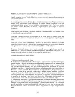 112
MEDITAÇÃO DO LIVRO DOS PRECEITOS ÁUREOS TIBETANOS
Aquele que quiser ouvir a Voz do Silêncio, o som sem som, terá de apreender a natureza da
concentração perfeita.
A mente é a grande assassina do Real. Que o discípulo mate o assassino. Porque, quando a sua
própria forma parecer irreal, como o parecem, ao acordar, todas as formas que ele vê em
sonho, quando deixar de ouvir os seres múltiplos, então poderá divisar o Uno, o som interior
que mata o exterior. Só então, ele deixará a região do falso, para chegar ao reino do
verdadeiro.
Antes que sua alma possa ver, é necessário conseguir a harmonia interior, e os olhos da carne
se terem tornado cegos a toda ilusão.
Antes que a alma possa ouvir, o homem tem de se tornar surdo aos rugidos, como aos
murmúrios, aos gritos dos elefantes em fúria, como ao sussurro prateado do pirilampo de
ouro.
Antes que a alma possa compreender e recordar, ela deve unir-se primeiro ao Falador
silencioso, como a forma que e dada ao barro se uniu primeiro ao espírito do escultor. Então, a
alma poderá ouvir e recordar-se e, ao ouvido interior, falará a voz do silêncio!
Esta terra, ó discípulo ignaro, não é senão a entrada para o crepúsculo que precede a
verdadeira luz — a luz que nenhum vento pode apagar e que arde sem óleo nem pavio. A não
ser que ouças, não poderás ver. A não ser que vejas, não poderás ouvir.
No silêncio ouvirás a voz do teu interior!
*1. Bhagavat um dos epítetos de Buda.
8. Gradualmente a prática leva à descoberta de que o que chamamos corpo é sustentado pelo
simples respirar e que esse mesmo corpo sucumbe quando cessa a respiração. A natureza da
Impermanência manifesta-se com toda a sua realidade. O meditante chega à compreensão de
que onde há constante mudança, não pode existir uma entidade permanente ou qualquer
substância fixa (alma — Atta). Este conhecimento da Realidade ajuda a pessoa a realizar o
Nirvana — a Maior Felicidade. Para o surgimento do corpo, ignorância, desejo, carma (ação),
nutrimento e calor são as principais razões. Para o homem comum, ignorante, o corpo é
sempre questão de “meu” e de “eu”. Assim, devido à ignorância, desejo e carma origina-se o
conceito (ilusão) “meu” corpo. Quando, Pela extinção da ignorância, desejo e carma e pelo
desabrochar da sabedoria, “meu” corpo será dissolvido. O Iluminado continua tendo um
corpo, enquanto houver vida, mas nunca mais “meu” ou “eu”, com relação ao corpo.
9. Enquanto não observamos o corpo e seus órgãos como se fosse um saco cheio de diferentes
grãos de cereais postos juntos arbitrariamente, ou propositadamente, não só nos desviamos do
Caminho, como também nos decepcionaremos. É uma decepção similar à de criar uma
aversão artificial ao corpo pela contemplação de cadáveres em várias fases de decomposição.
Enquanto tivermos aversão nos diversos aspectos repugnantes do corpo, não passaremos
além.
 