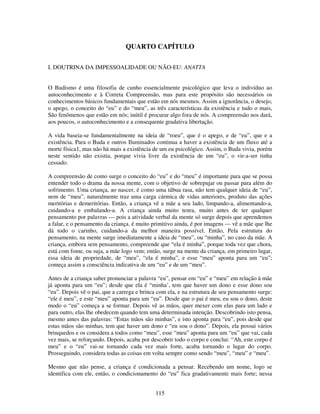 115
QUARTO CAPÍTULO
I. DOUTRINA DA IMPESSOALIDADE OU NÃO-EU: ANATTA
O Budismo é uma filosofia de cunho essencialmente psicológico que leva o indivíduo ao
autoconhecimento e à Correta Compreensão, mas para este propósito são necessários os
conhecimentos básicos fundamentais que estão em nós mesmos. Assim a ignorância, o desejo,
o apego, o conceito do “eu” e do “meu”, as três características da existência e tudo o mais,
São fenômenos que estão em nós; inútil é procurar algo fora de nós. A compreensão nos dará,
aos poucos, o autoconhecimento e a consequente gradativa libertação.
A vida baseia-se fundamentalmente na ideia de “roeu”, que é o apego, e de “eu”, que e a
existência. Para o Buda e outros Iluminados continua a haver a existência de um fluxo até a
morte física1, mas não há mais a existência de um eu psicológico. Assim, o Buda vivia, porém
neste sentido não existia, porque vivia livre da existência de um “eu”, o vir-a-ser tinha
cessado.
A compreensão de como surge o conceito do “eu” e do “meu” é importante para que se possa
entender todo o drama da nossa mente, com o objetivo de sobrepujar ou passar para além do
sofrimento. Uma criança, ao nascer, é como uma tábua rasa, não tem qualquer ideia de “eu”,
nem de “meu”, naturalmente traz uma carga cármica de vidas anteriores, produto das ações
meritórias e demeritórias. Então, a criança vê a mãe a seu lado, limpando-a, alimentando-a,
cuidando-a e embalando-a. A criança ainda muito tenra, muito antes de ter qualquer
pensamento por palavras — pois a atividade verbal da mente só surge depois que aprendemos
a falar, e o pensamento da criança. é muito primitivo ainda, é por imagens — vê a mãe que lhe
dá todo o carinho, cuidando-a da melhor maneira possível. Então, Pela estrutura do
pensamento, na mente surge imediatamente a ideia de “meu”, ou “minha”, no caso da mãe. A
criança, embora sem pensamento, compreende que “ela é minha”, porque toda vez que chora,
está com fome, ou suja, a mãe logo vem; então, surge na mente da criança, em primeiro lugar,
essa ideia de propriedade, de “meu”, “ela é minha”, e esse “meu” aponta para um “eu”;
começa assim a consciência indicativa de um “eu” e de um “meu”.
Antes de a criança saber pronunciar a palavra “eu”, pensar em “eu” e “meu” em relação à mãe
já aponta para um “eu”; desde que ela é “minha’, tem que haver um dono e esse dono sou
“eu”. Depois vê o pai, que a carrega e brinca com ela, e na estrutura de seu pensamento surge:
“ele é meu”, e este “meu” aponta para um “eu”. Desde que o pai é meu, eu sou o dono, deste
modo o “eu” começa a se formar. Depois vê as mãos, quer mexer com elas para um lado e
para outro, elas lhe obedecem quando tem uma determinada intenção. Descobrindo isto pensa,
mesmo antes das palavras: “Estas mãos são minhas”, e isto aponta para “eu”, pois desde que
estas mãos são minhas, tem que haver um dono e “eu sou o dono”. Depois, ela possui vários
brinquedos e os considera a todos como “meu”, esse “meu” aponta para um “eu” que vai, cada
vez mais, se reforçando. Depois, acaba por descobrir todo o corpo e conclui: “Ah, este corpo é
meu” e o “eu” vai-se tornando cada vez mais forte, acaba tornando o lugar do corpo.
Prosseguindo, considera todas as coisas em volta sempre como sendo “meu”, “meu” e “meu”.
Mesmo que não pense, a criança é condicionada a pensar. Recebendo um nome, logo se
identifica com ele, então, o condicionamento do “eu” fica gradativamente mais forte; nessa
 