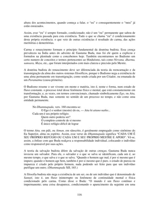 116
altura dos acontecimentos, quando começa a falar, o “eu” e consequentemente o “meu” já
estão enraizados.
Assim, esse “eu” é sempre formado, condicionado; não é um “eu” permanente que saltou de
uma existência passada para esta existência. Tudo o que se chama “eu” é condicionamento
desta própria existência. o que veio de outras existências é resultado do carma, das ações
rneritórias e demeritórias.
Carma e renascimento formam o princípio fundamental da doutrina budista. Essa crença
prevaleceu na Índia antes do advento de Gautama Buda, mas foi ele quem a explicou e
formulou na plenitude como a concebemos hoje. Também encontrarmos no Budismo um
certo numero de conceitos e termos pertencentes ao Hinduísmo, tais como Nirvana, dharma,
samsara, Maya, etc., que foram interpretados com mais clareza e precisão pelo Mestre.
A doutrina budista do renascimento deve ser diferenciada da teoria da reencarnação e da
transmigração da alma dos outros sistemas filosóficos, porque o Budismo nega a existência de
uma alma permanente em transmigração, como sendo criada por um Criador, ou emanada de
um Paramatma (causa primeira).
O Budismo resume o ser vivente em mente e matéria, isto é, nome e forma, num estado de
fluxo constante. o processo total desse fenômeno físico e mental, que está constantemente em
transformação, e, as vezes, em termos convencionais, chamado simbolicamente Ego, ou Atta,
por Gautama Buda, mas somente no sentido de um processo no tempo, e não como uma
entidade permanente.
No Dhammapada, vers. 160 encontra-se:
O Ego é o senhor (mestre) do eu, — Atta hi attano natho...
Cada um é seu próprio refúgio.
Quem outro poderia ser?
O completo controle de si mesmo
É único refúgio difícil de lograr
O termo Atta, em páli, ou Atman, em sânscrito, é geralmente empregado como sinônimo do
Eu Superior, alma ou espírito. Assim, esse verso do Dhammapada significa “CADA UM É
SEU PRÓPRIO REFÚGIO OU CADA UM E SEU PRÓPRIO MESTRE E APOIO”. Vê-se,
assim, a ênfase com que Buda realçava a responsabilidade individual, colocando o indivíduo
como responsável por suas ações.
A teoria da salvação budista difere da salvação de outras crenças; Gautama Buda nunca
invocou um salvador. Para ele, o salvador e o que se salva se identificam, cada um é, ao
mesmo tempo, o que salva e o que se salva. “Quando o homem age mal, é por si mesmo que é
impuro; quando o homem age bem, também é por si mesmo que é puro. o estado de pureza ou
impureza é criado pelo próprio homem, nada podendo ser feito para que um indivíduo
purifique um outro. (Dhammapada XII, 165.)
A filosofia budista não nega a existência de um ser, ou de um indivíduo que é denominado de
Santati, isto é, um fluxo ininterrupto ou fenômeno de continuidade mental e física
condicionado pelo carma. Como disse o Buda: “O mundo é um fluxo contínuo e
impermanente; uma coisa desaparece, condicionando o aparecimento da seguinte em uma
 