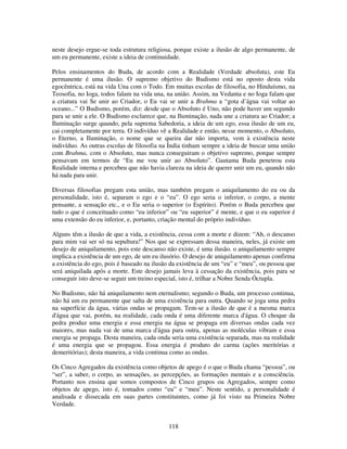 118
neste desejo ergue-se toda estrutura religiosa, porque existe a ilusão de algo permanente, de
um eu permanente, existe a ideia de continuidade.
Pelos ensinamentos do Buda, de acordo com a Realidade (Verdade absoluta), este Eu
permanente é uma ilusão. O supremo objetivo do Budismo está no oposto desta vida
egocêntrica, está na vida Una com o Todo. Em muitas escolas de filosofia, no Hinduísmo, na
Teosofia, no Ioga, todos falam na vida una, na união. Assim, na Vedanta e no Ioga falam que
a criatura vai Se unir ao Criador, o Eu vai se unir a Brahma a “gota d’água vai voltar ao
oceano...” O Budismo, porém, diz: desde que o Absoluto é Uno, não pode haver um segundo
para se unir a ele. O Budismo esclarece que, na Iluminação, nada une a criatura ao Criador; a
Iluminação surge quando, pela suprema Sabedoria, a ideia de um ego, essa ilusão de um eu,
cai completamente por terra. O indivíduo vê a Realidade e então, nesse momento, o Absoluto,
o Eterno, a Iluminação, o nome que se queira dar não importa, vem à existência neste
indivíduo. As outras escolas de filosofia na Índia tinham sempre a ideia de buscar uma união
com Brahma, com o Absoluto, mas nunca conseguiram o objetivo supremo, porque sempre
pensavam em termos de “Eu me vou unir ao Absoluto”. Gautama Buda penetrou esta
Realidade interna e percebeu que não havia clareza na ideia de querer unir um eu, quando não
há nada para unir.
Diversas filosofias pregam esta união, mas também pregam o aniquilamento do eu ou da
personalidade, isto é, separam o ego e o “eu”. O ego seria o inferior, o corpo, a mente
pensante, a sensação etc., e o Eu seria o superior (o Espírito). Porém o Buda percebeu que
tudo o que é conceituado como “eu inferior” ou “eu superior” é mente, e que o eu superior é
uma extensão do eu inferior, e, portanto, criação mental do próprio indivíduo.
Alguns têm a ilusão de que a vida, a existência, cessa com a morte e dizem: “Ah, o descanso
para mim vai ser só na sepultura!” Nos que se expressam dessa maneira, neles, já existe um
desejo de aniquilamento, pois este descanso não existe, é uma ilusão. o aniquilamento sempre
implica a existência de um ego, de um eu ilusório. O desejo de aniquilamento apenas confirma
a existência do ego, pois é baseado na ilusão da existência de um “eu” e “meu”, ou pessoa que
será aniquilada após a morte. Este desejo jamais leva à cessação da existência, pois para se
conseguir isto deve-se seguir um treino especial, isto é, trilhar a Nobre Senda Óctupla.
No Budismo, não há aniquilamento nem eternalismo; segundo o Buda, um processo continua,
não há um eu permanente que salta de uma existência para outra. Quando se joga uma pedra
na superfície da água, várias ondas se propagam. Tem-se a ilusão de que é a mesma marca
d'água que vai, porém, na realidade, cada onda é uma diferente marca d'água. O choque da
pedra produz uma energia e essa energia na água se propaga em diversas ondas cada vez
maiores, mas nada vai de uma marca d'água para outra, apenas as moléculas vibram e essa
energia se propaga. Desta maneira, cada onda seria uma existência separada, mas na realidade
é uma energia que se propagou. Essa energia é produto do carma (ações meritórias e
demeritórias); desta maneira, a vida continua como as ondas.
Os Cinco Agregados da existência como objetos de apego é o que o Buda chama “pessoa”, ou
“ser”, a saber, o corpo, as sensações, as percepções, as formações mentais e a consciência.
Portanto nos ensina que somos compostos de Cinco grupos ou Agregados, sempre como
objetos de apego, isto é, tomados como “eu” e “meu”. Neste sentido, a personalidade é
analisada e dissecada em suas partes constituintes, como já foi visto na Primeira Nobre
Verdade.
 