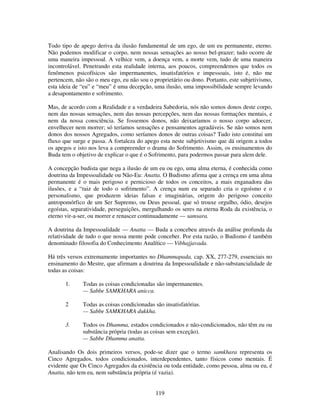 119
Todo tipo de apego deriva da ilusão fundamental de um ego, de um eu permanente, eterno.
Não podemos modificar o corpo, nem nossas sensações ao nosso bel-prazer; tudo ocorre de
uma maneira impessoal. A velhice vem, a doença vem, a morte vem, tudo de uma maneira
incontrolável. Penetrando esta realidade interna, aos poucos, compreendemos que todos os
fenômenos psicofísicos são impermanentes, insatisfatórios e impessoais, isto é, não me
pertencem, não são o meu ego, eu não sou o proprietário ou dono. Portanto, este subjetivismo,
esta ideia de “eu” e “meu” é uma decepção, uma ilusão, uma impossibilidade sempre levando
a desapontamento e sofrimento.
Mas, de acordo com a Realidade e a verdadeira Sabedoria, nós não somos donos deste corpo,
nem das nossas sensações, nem das nossas percepções, nem das nossas formações mentais, e
nem da nossa consciência. Se fossemos donos, não deixaríamos o nosso corpo adoecer,
envelhecer nem morrer; só teríamos sensações e pensamentos agradáveis. Se não somos nem
donos dos nossos Agregados, como seríamos donos de outras coisas? Tudo isto constitui um
fluxo que surge e passa. A fortaleza do apego esta neste subjetivismo que dá origem a todos
os apegos e isto nos leva a compreender o drama do Sofrimento. Assim, os ensinamentos do
Buda tem o objetivo de explicar o que é o Sofrimento, para podermos passar para alem dele.
A concepção budista que nega a ilusão de um eu ou ego, uma alma eterna, é conhecida como
doutrina da Impessoalidade ou Não-Eu: Anatta. O Budismo afirma que a crença em uma alma
permanente é o mais perigoso e pernicioso de todos os conceitos, a mais enganadora das
ilusões, e a “raiz de todo o sofrimento”. A crença num eu separado cria o egoísmo e o
personalismo, que produzem ideias falsas e imaginárias, origem do perigoso conceito
antropomórfico de um Ser Supremo, ou Deus pessoal, que só trouxe orgulho, ódio, desejos
egoístas, separatividade, perseguições, mergulhando os seres na eterna Roda da existência, o
eterno vir-a-ser, ou morrer e renascer continuadamente — samsara.
A doutrina da Impessoalidade — Anatta — Buda a concebeu através da análise profunda da
relatividade de tudo o que nossa mente pode conceber. Por esta razão, o Budismo é também
denominado filosofia do Conhecimento Analítico — Vibhajjavada.
Há três versos extremamente importantes no Dhammapada, cap. XX, 277-279, essenciais no
ensinamento do Mestre, que afirmam a doutrina da Impessoalidade e não-substancialidade de
todas as coisas:
1. Todas as coisas condicionadas são impermanentes.
— Sabbe SAMKHARA anicca.
2 Todas as coisas condicionadas são insatisfatórias.
— Sabbe SAMKHARA dukkha.
3. Todos os Dhamma, estados condicionados e não-condicionados, não têm eu ou
substância própria (todas as coisas sem exceção).
— Sabbe Dhamma anatta.
Analisando Os dois primeiros versos, pode-se dizer que o termo samkhara representa os
Cinco Agregados, todos condicionados, interdependentes, tanto físicos como mentais. É
evidente que Os Cinco Agregados da existência ou toda entidade, como pessoa, alma ou eu, é
Anatta, não tem eu, nem substância própria (é vazia).
 
