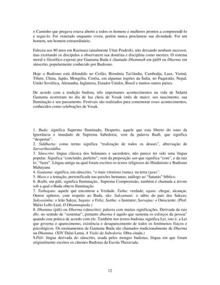 12
o Caminho que pregava estava aberto a todos os homens e mulheres prontos a compreendê-lo
e segui-lo. Foi venerado enquanto viveu, porém nunca proclamou sua divindade. Foi um
homem, um homem extraordinário.
Faleceu aos 80 anos em Kusinara (atualmente Uttar Pradesh), não deixando nenhum sucessor,
mas exortando os discípulos a observarem sua doutrina e disciplina como mestres. O sistema
moral e filosófico exposto por Gautama Buda é chamado Dhamma8 em pàli9 ou Dharma em
sânscrito, popularmente conhecido por Budismo.
Hoje o Budismo está difundido no Ceilão, Birmânia Tai1ândia, Cambodja, Laos, Vietnã,
Tibete, China, Japão, Mongólia, Coréia, em algumas regiões da Índia, no Paquistão, Nepal,
União Soviética, Alemanha, Inglaterra, Estados Unidos, Brasil e muitos outros países.
De acordo com a tradição budista, três importantes acontecimentos na vida de Sidarta
Gautama ocorreram no dia de lua cheia de Vesak (mês de maio): seu nascimento, sua
Iluminação e seu passamento. Festivais são realizados para comemorar esses acontecimentos,
conhecidos como celebrações de Vesak.
1. Buda: significa Supremo Iluminado, Desperto, aquele que esta liberto do sono da
Ignorância e inundado de Suprema Sabedoria; vem da palavra Budh, que significa
“despertar”.
2. Siddharta: como termo significa “realização de todos os deuses”, abreviação de
Sarvarthasiddha.
3. Sânscrito: língua clássica dos brâmanes e sacerdotes; não parece ter sido uma língua
popular. Significa “concluído, perfeito”; vem da preposição san que significa “com”, e da raiz
kr, “fazer”. Língua antiga na qual foram escritos os textos religiosos do Hinduísmo e Budismo
Mahayana
4. Gautama: significa, em sânscrito, “o mais vitorioso (tama), na terra (gau)”.
5. Mara e a tentação, personificada nas paixões humanas; análogo ao “Satanás” bíblico.
6. Bodhi, em páli, significa Iluminação,. Suprema Compreensão, também é chamada a árvore
sob a qual o Buda obteve Iluminação.
7. Tathagata: aquele que encontrou a Verdade. Tatha: verdade; agata: chegar, alcançar.
Outros epítetos, com respeito ao Buda, são: Sakyamuni: o sábio do país dos Sakyas;
Sakyasimba: o leão Sakya; Sugata: o Feliz; Sattha: o Instrutor; Sarvajna: o Onisciente. (Prof.
Mário Lobo Leal, O Dhammapada.)
8. Dhamma (páli) ou Dharma (sânscrito): palavra com muitas significações. Derivada da raiz
dhr, no sentido de “sustentar”, portanto dharma é aquilo que sustenta os esforços da pessoa”
quando esta prática de acordo com ele. Também nos textos budistas significa Lei, isto é, a Lei
que governa o aparecimento, existência e desaparecimento de todos os fenômenos físicos e
psicológicos. Os ensinamentos de Gautama Buda são chamados tradicionalmente de Dharma
ou Dhamma. (XIV Dalai Lama, A Visão da Sabedoria. Obra citada.)
9.Pàli: língua derivada do sânscrito, usada pelos monges budistas; língua em que foram
originalmente escritos os cânones Budistas da Escola Theravada.
 