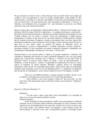 120
No que concerne ao terceiro verso, o termo dhamma tem um sentido muito mais amplo que
samkhara: não só compreende as coisas ou estados condicionados, como também os não-
condicionados, o Absoluto ou o Nirvana, que também é Anatta pois está totalmente ausente e
vazio da auto-ilusão e do egocentrismo que estão enraizados na Ignorância. o Nirvana, ou
Absoluto, está totalmente livre de qualquer “eu”, seja individual ou universal; este último
nada mais é que uma extensão do anterior.
Quatro semanas após sua Iluminação, Gautama Buda refletiu: “Alcancei esta Verdade, que é
profunda, difícil de captar, difícil de compreender..., só compreensível para os esclarecidos...
Os homens envolvidos pelas paixões e rodeados de escuridão (ignorância) não podem ver esta
Verdade sublime, que vai contra a corrente.” Com estes pensamentos, o Buda hesitou,
perguntando a si mesmo se não seria um ato vão tentar explicar ao mundo iludido a Verdade
que ele acabara de alcançar. Comparou o mundo a um pequeno lago com lótus: alguns lótus
permanecem submersos, outros alcançam o nível da água, e outros crescem acima do nível e a
água não os toca. Deste modo, no mundo, há homens de diferentes níveis de
desenvolvimento; só poucos compreenderão a Verdade. Entretanto, resolveu ensiná-la e
prosseguiu durante 45 anos mostrando sua grande compaixão, pregando e difundindo seus
ensinamentos à Humanidade sofredora até a sua morte — Parinirvana.
Gautama Buda era um instrutor prático e objetivo, de grande compaixão e sabedoria; não
respondia as perguntas para mostrar seu saber e profunda inteligência, mas, sim, para ajudar
aqueles que o procuravam. Somente usava a Palavra, e a Palavra era seu único meio de
persuasão. Falava às pessoas tendo sempre em mente o grau de desenvolvimento, as
tendências, o modo de pensar, o caráter e a capacidade de compreensão de cada um. Assim,
tratava as perguntas de quatro maneiras diferentes: algumas devem ser respondidas
diretamente, outras devem ser respondidas pela análise, outras devem ainda ser respondidas
mediante outras perguntas, como no caso de Malunkya-putra*1, e, finalmente, há perguntas
que não devem ser respondidas, e como veremos adiante no caso de Vacchagota, o errante.
Certa vez, um bhikkhu formulou a seguinte pergunta ao Buda: “Existe o caso
de alguém se atormentar por não encontrar em si mesmo algo permanente?
— Sim, bhikkhu, o caso existe, porque as ideias de “não serei mais” ou “não
terei mais” São atemorizantes para um homem comum, não-esclarecido.” (Majjhima-
Nikaya, I.)
Resposta ao Brâmane Kutadanta *2
Kutadanta:
— Se não existe a alma, como pode existir imortalidade? Se a atividade da
alma cessa, nossos pensamentos também cessarão.
O Buda respondeu:
Nossa faculdade de pensar desaparece, porém nossos pensamentos continuam
existindo. Cessa o raciocínio, porém continua o pensamento. É como se durante a noite
alguém tivesse necessidade de escrever uma carta. Acende a luz, escreve a carta e, uma
vez escrita, apaga a luz. Embora esteja a luz apagada, a carta continua escrita. De
modo análogo, o raciocínio cessa, mas o conhecimento persiste. A atividade mental
 