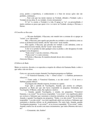 121
cessa, porém a experiência, o conhecimento e o fruto de nossas ações não são
perdidos, continuam...
... Faze com que tua mente repouse na Verdade, difunde a Verdade e põe a
Verdade em tua alma. E, na verdade, viverás eternamente!
O “eu” é a morte; a Verdade é a vida. O apego ao “eu”, ou personalidade, é
morte continua ao passo que quem vive e se move na Verdade, alcança o Nirvana, o
Eterno.
O Conselho ao Kaccana
— Há uma dualidade, ó Kaccana; este mundo tem o costume de se apegar ao
“existe” e ao “não-existe”.
Mas, ó Kaccana, para aquele que percebe em verdade e com sabedoria como as
coisas se produzem neste mundo, não há “não-existe” neste mundo.
Para aquele, ó Kaccana, que percebe em verdade e com sabedaria, como as
coisas perecem neste mundo, não há “existe” neste mundo.
A dor só se produz lá onde qualquer coisa se produz; a dor desaparece lá onde
qualquer coisa desaparece.
“Tudo existe” é um dos extremos, ó Kaccana.
“Nada existe” é o outro extremo.
O Perfeito, ó Kaccana, Se mantém afastado desses dois extremos.
(Samyutta Nikaya.)
O Silêncio de Buda
Muito se escreveu, discutiu e se especulou a respeito do silêncio de Gautama Buda e sobre o
que sabia e não nos disse.
Certa vez, um asceta errante chamado Vacchagota perguntou ao Sublime:
— Ó Venerável Gautama, o Eu — Atman existe? — o Sublime permaneceu
silencioso.
— Como então, ó Venerável Gautama, o eu não existe? — E de novo o
Sublime guarda silêncio.
Vacchagota não obtendo resposta, levantou-se e partiu.
Logo após a partida de Vacchagotta, Ananda, que assistia ao colóquio,
perguntou ao Buda por que não havia respondido às perguntas formuladas por
Vacchagotta. O Mestre, então, lhe explicou o motivo:
— Ananda, quando Vacchagotta, o errante, me perguntou: “Venerável
Gautama, o eu existe?” Se eu tivesse respondido: “o eu existe”, isso significaria aderir
aos reclusos e brâmanes que sustentam a doutrina eternalista, ou da imperecibilidade.
Ananda, e quando Vacchagotta me perguntou: “Então, o eu não existe?” Se eu tivesse
respondido: “o eu não existe”, isso teria significado aderir aos reclusos e brâmanes que
sustentaria a doutrina niilista, ou do aniquilamento. Por outro lado, Ananda, quando
Vacchagotta perguntou: “o eu existe?”, se eu tivesse respondido: “O eu existe”, então,
Ananda, estaria isso de acordo com meus ensinamentos, que todos Dhamma não tem o
eu?
— Certamente, não, Senhor!
 