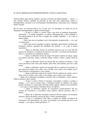 124
II. LEI DA ORIGINAÇÃO INTERDEPENDENTE: PATICCA-SAMUPPADA
Gautama Buda, pelo método analítico, alcançou a doutrina da Impessoalidade — Anatta -, e
pelo método sintético, partindo do princípio de que tudo está condicionado, relativo e
interdependente, alcançou a Lei da Originação Interdependente, relacionada com a Segunda
Nobre Verdade.
Há um texto, no Samyutta-Nikaya, II, 2-4 que serve de introdução ao estudo da Lei da
Originação Interdependente ou gênese Condicionada:
— O que é a velhice e a morte? Tudo o que num ser qualquer desgastando,
declinando — os dentes estragados, os cabelos embranquecidos, a pele enrugada, a
vida aproximando-se de seu fim, os órgãos dos sentidos esgotados — eis o que se
chama velhice.
Tudo o que num ser qualquer está se decompondo, desaparecendo — eis o que
se chama morte.
Tudo o que num ser qualquer é origem, concepção, aparecimento, produção das
formações cármicas, aquisição das faculdades dos sentidos — eis o que se chama
nascimento.
— Quais as diferentes formas de existência (processo de vir-a-ser)? Há três
espécies de existência: a existência nos prazeres sensoriais, a existência nos fenômenos
físicos e a existência nos fenômenos mentais.
— Quais as diferentes formas de apego? Há quatro espécies de apego: apego
aos prazeres sensoriais, apego a conceitos, apego a regras e rituais e apego á ideia do
“eu”.
— Quais as diferentes formas de desejo? Há seis espécies de desejos: o das
coisas percebíveis pela visão, pela audição, pelo olfato, pelo paladar, pelo tato e pela
mente.
— Quais as diferentes espécies de sensação? Há seis espécies de sensações: as
que nascem do contato com o olho, com o ouvido, com o nariz, com a língua, com o
corpo (interna e externamente) e com a mente.
— Quais as diferentes espécies de contato? Há seis espécies de contato: com os
olhos, com os ouvidos, com o nariz, com a língua, com o corpo e com a mente.
— Quais são as diferentes faculdades sensoriais? São as faculdades: visual, auditiva,
olfativa, gustativa, tátil e mental.
— O que é o nome e forma? A sensação, a percepção, o esforço, o contato, a
atenção — eis o que se chama nome, é fenômeno mental, ou subjetivo. Os quatro
grandes elementos e a forma deles derivada (sólida, líquida, calórica e de movimento)
— eis o que se chama forma; é fenômeno físico, ou objetivo.
— Quais as diferentes espécies de consciência (conhecimento)? Há seis
espécies de consciência: a consciência visual, auditiva, olfativa, gustativa, tátil e a
mental.
— Quais são as diferentes formações cármicas? Há três espécies de formações
cármicas: através da palavra, através da ação, e através do pensamento.
— O que é a ignorância? Não saber a respeito de dukkha (existência do
sofrimento), seu aparecimento, sua causa, sua Extinção e do caminho que leva a essa
extinção — eis o que se chama ignorância. *1
 