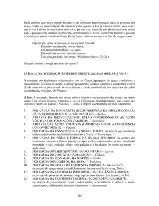 125
Buda ensinou que nesse mundo instável e em constante transformação nada se processa por
acaso. Todas as manifestações da natureza estão sujeitas à Lei de causa é efeito, pois tudo o
que existe é efeito de uma causa anterior e, por sua vez, causa de um efeito posterior; assim,
todo o passado está contido no presente, determinando-o; assim, o presente resume o passado
e contem em potencial todo o futuro. Desta forma, estamos sempre em face de um processo.
O princípio desta Lei resume-se na seguinte fórmula:
Estando isto presente, isso acontece.
Do aparecimento disto, isso surge.
Estando isto ausente, isso não aparece.
Da cessação disto, isso cessa. (Majjhima-Nikaya, III, 32.)
Em que consiste o surgir por meio de causas?
FATORES DA ORIGINAÇÃO INTERDEPENDENTE: NIDANAS (RODA DA VIDA)
O conjunto dos fenômenos relacionados com os Cinco Agregados do apego condiciona o
renascimento. Na hora da morte, o último pensamento volitivo constitui e condiciona o novo
elo de consciência, provocando o renascimento e dando continuidade aos doze elos da cadeia
da existência, ou sejam, Os Nidanas.
O Bem-Aventurado, fixando sua mente sobre a origem e encadeamento das coisas, na ordem
direta e na ordem inversa, formulou a Lei da Originação Interdependente, que consta dos
seguintes fatores ou causas – Nidanas, — isto é, a origem da existência de todo sofrimento:
1. POR CAUSA DA IGNORÂNCIA (INCOMPREENSÃO DA IMPERMANÊNCIA),
HÁ INDIVIDUALIDADE E ILUSÃO DE UM EU — Avidya.
2. ATRAVÉS DA INDIVIDUALIDADE ESTÃO CONDICIONADAS AS AÇÕES
VOLITIVAS OU FORMAÇÕES CÁRMICAS — Samkhara.
3. ATRAVÉS DAS AÇÕES VOLITIVAS (CÁRMICAS) SURGE A CONSCIÊNCIA
OU CONHECIMENTO — Vijnana.
4. POR CAUSA DA CONSCIÊNCIA, HÁ NOME E FORMA, ou através da consciência
estão condicionados os fenômenos mentais e físicos — Nama-rupa.
5 POR CAUSA DO NOME E FORMA, HÁ OS SEIS SENTIDOS, ou através dos
fenômenos mentais e físicos (mente e corpo) estão condicionadas as seis faculdades
sensoriais: visão, audição, olfato, tato, paladar e a faculdade do órgão da mente —
Sadaytana.
6. POR CAUSA DOS SEIS SENTIDOS, HÁ O CONTATO — Sparsa.
7. POR CAUSA DO CONTATO, HÁ SENSAÇÃO — Vedana.
8. POR CAUSA DA SENSAÇÃO, HÁ DESEJOS — Tanha.
9. POR CAUSA DOS DESEJ OS, HÁ APEGO — Upadana.
10. POR CAUSA DO APEGO, HÁ EXISTÊNCIA INDIVIDUAL (de um “eu”),
ou através do apego surge o condicionamento do processo de vir-a-ser, Bhava.
11 POR CAUSA DA EXISTÊNCIA INDIVIDUAL, HÁ EXISTÊNCIA TERRENA,
ou através do processo de vir-a-ser surge o processo cármico (nascimento) — Jati.
12 POR CAUSA DA EXISTÊNCIA TERRENA, HÁ DECADÊNCIA A MORTE,
ou através do renascimento ficam condicionados; a decadência, a velhice, a morte,
lamentações, sofrimentos, tristezas e desespero — Jaramarana.
 
