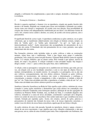 127
atingido, o sofrimento foi completamente, e para todo o sempre, destruído; a Iluminação veio
à existência.
2. Formações Cármicas — Samkhara
Devido à cegueira espiritual, o homem vive na ignorância, criando um quadro ilusório dele
mesmo e do mundo, dirigindo sua vontade para coisas sem realidade e formando seu caráter,
Assim como seus desejos e imaginação, de acordo com essa direção. Esta possibilidade de
criações das formas está adequadamente simbolizada por um oleiro: cria diferentes formas de
vasos; nós, criamos nosso caráter e destino, ou carma, de acordo com nossas palavras, atos e
pensamentos.
O significado literal de carma é ação. A ignorância condiciona as ações cármicas, ou as ações
volicionais, que se manifestam subjetivamente com relação ao homem comum, sempre, na
ideia de “minha ação”, ou “minha ação intencional”, “eu ajo”, ou “ação que eu
intencionalmente realizo”. Ações intencionais não acompanhadas de pensamentos de eu e
meu não são carma. O Iluminado não tem pensamentos de eu e meu, portanto, suas ações
intencionais não são carma.
Nas formações cármicas estão incluídas todas as ações volitivas e todas as construções
mentais, sejam boas, más e indiferentes. Tudo o que figura neste grupo é conhecido,
geralmente, sob o nome de carma (em páli Kamma). Gautama Buda definiu carma da seguinte
forma: “é á volição, bhikkhus, que eu chamo carma. Pela vontade é que agimos, através da
mente, do corpo e da palavra. A volição (vontade) é uma atividade mental. Sua função é
dirigir a mente – citta 2 — para a esfera das ações boas, más e indiferentes.”
A volição, como as percepções e sensações em si, também tem seis formas, que estão, por sua
vez, em relação com as seis faculdades sensoriais e com os seis tipos de objetos físicos e
mentais correspondentes, no mundo exterior. As sensações e as percepções, em si, não são
atos volitivos, consequentemente, não tem efeitos cármicos. Somente as ações volitivas,
conscientes ou inconscientes, são cármicas, tais como: a determinação, a confiança, a
concentração, a energia, o desejo, a repugnância, o ódio, a ignorância, a vaidade, a ideia de
um “eu”, etc. Todas estas atividades tem ódio, a ignorância, a vaidade, a ideia de um “eu”, etc.
Todas estas atividades tem efeitos cármicos positivos ou negativos.
Samkhara (sânscrito Samskhara) na Roda da Vida significa ação volitiva, sinônimo de cetana
(vontade) e carma (ações meritórias e demeritórias que criam efeitos) em contradição com
Samkhara-skhanda3 (traduzido como formações mentais), definição de um dos agregados da
existência na Primeira Nobre Verdade, mas, na Roda da Vida, é o resultado daqueles atos
volitivos, tornando-se a causa de novas atividades, constituindo o princípio ativo dirigente,
motivo ou caráter de uma nova consciência. Este caráter nada mais é que a tendência da nossa
vontade, formada por repetidas ações. Assim, nós criamos, através de ações, palavras e
pensamentos do material não formado da nossa vida e de nossas impressões sensoriais, o
caráter (vaso do oleiro) da nossa futura consciência, aquela que dá sua forma e direção.
As ações cármicas de uma vida passada, baseada na ignorância, desejo e apego, criaram o
sêmen de um novo nascimento, o que significa que essas vibrações continuaram, e não que
uma pessoa, um eu, saltou de uma existência para outra. Para compreender este fenômeno, um
 