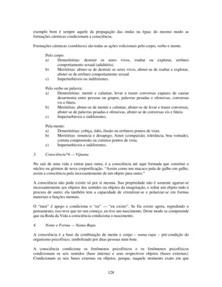 128
exemplo bom é sempre aquele da propagação das ondas na égua; do mesmo modo as
formações cármicas condicionam a consciência.
Formações cármicas (samkhara) são todas as ações volicionais pelo corpo, verbo e mente.
Pelo corpo:
a) Demeritórias: destruir os seres vivos, roubar ou explorar, errôneo
comportamento sexual (adultério).
b) Meritórias: abster-se de destruir os seres vivos, abster-se de roubar e explorar,
abster-se de errôneo comportamento sexual.
c) Imperturbáveis ou indiferentes.
Pelo verbo ou palavra:
a) Demeritórias: mentir e caluniar, levar e trazer conversas capazes de causar
desarmonia entre pessoas ou grupos, palavras pesadas e ofensivas, conversas
vis e fúteis.
b) Meritórias: abster-se de mentir e caluniar, abster-se de levar e trazer conversas,
abster-se de palavras pesadas e ofensivas, abster-se de conversas vis e fúteis.
c) Imperturbáveis e indiferentes.
Pela mente:
a) Demeritórias: cobiça, ódio, ilusão ou errôneos pontos de vista.
b) Meritórias: renuncia e desapego; Amor (compaixão, tolerância, boa vontade),
correta compreensão ou corretos pontos de vista.
c) Imperturbáveis e indiferentes.
3. Consciência*4 — Vijnana
No sair de uma vida e entrar para outra, é a consciência até aqui formada que constitui o
núcleo ou gérmen de nova corporificação. “Assim como um macaco pula de galho em galho,
assim a consciência pula incessantemente de um objeto para outro.”
A consciência não pode existir só por si mesma. Sua propriedade não é somente agarrar-se
incessantemente aos objetos dos sentidos ou objetos da imaginação, e soltar um objeto indo à
procura de outro; ela também tem a capacidade de cristalizar-se e polarizar-se em formas
materiais e funções mentais.
O “meu” é apego e condiciona o “eu” — “eu existo”. Se Eu existo agora, regredindo o
pensamento, isso teve que ter um começo, eu tive um nascimento. Deste modo se compreende
que na Roda da Vida a consciência condiciona o nascimento.
4. Nome e Forma — Nama-Rupa
A consciência é a base da combinação de mente e corpo – nama-rupa – pré-condição do
organismo psicofísico, simbolizado por duas pessoas num bote.
A consciência condiciona os fenômenos psicofísicos e os fenômenos psicofísicos
condicionam os seis sentidos (base interna) e seus respectivos objetos (bases externas).
Condicionam as seis bases externas ou objetos, porque, naquele momento exato em que
 