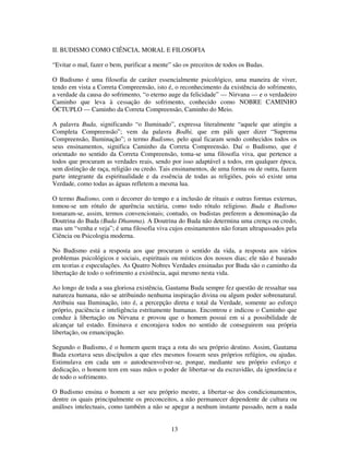 13
II. BUDISMO COMO CIÊNCIA, MORAL E FILOSOFIA
“Evitar o mal, fazer o bem, purificar a mente” são os preceitos de todos os Budas.
O Budismo é uma filosofia de caráter essencialmente psicológico, uma maneira de viver,
tendo em vista a Correta Compreensão, isto é, o reconhecimento da existência do sofrimento,
a verdade da causa do sofrimento, “o eterno auge da felicidade” — Nirvana — e o verdadeiro
Caminho que leva à cessação do sofrimento, conhecido como NOBRE CAMINHO
ÓCTUPLO — Caminho da Correta Compreensão, Caminho do Meio.
A palavra Buda, significando “o Iluminado”, expressa literalmente “aquele que atingiu a
Completa Compreensão”; vem da palavra Bodhi, que em páli quer dizer “Suprema
Compreensão, Iluminação”; o termo Budismo, pelo qual ficaram sendo conhecidos todos os
seus ensinamentos, significa Caminho da Correta Compreensão. Daí o Budismo, que é
orientado no sentido da Correta Compreensão, toma-se uma filosofia viva, que pertence a
todos que procuram as verdades reais, sendo por isso adaptável a todos, em qualquer época,
sem distinção de raça, religião ou credo. Tais ensinamentos, de uma forma ou de outra, fazem
parte integrante da espiritualidade e da essência de todas as religiões, pois só existe uma
Verdade, como todas as águas refletem a mesma lua.
O termo Budismo, com o decorrer do tempo e a inclusão de rituais e outras formas externas,
tomou-se um rótulo de aparência sectária, como todo rótulo religioso. Buda e Budismo
tomaram-se, assim, termos convencionais; contudo, os budistas preferem a denominação da
Doutrina do Buda (Buda Dhamma). A Doutrina do Buda não determina uma crença ou credo,
mas um “venha e veja”; é uma filosofia viva cujos ensinamentos não foram ultrapassados pela
Ciência ou Psicologia moderna.
No Budismo está a resposta aos que procuram o sentido da vida, a resposta aos vários
problemas psicológicos e sociais, espirituais ou místicos dos nossos dias; ele não é baseado
em teorias e especulações. As Quatro Nobres Verdades ensinadas por Buda são o caminho da
libertação de todo o sofrimento a existência, aqui mesmo nesta vida.
Ao longo de toda a sua gloriosa existência, Gautama Buda sempre fez questão de ressaltar sua
natureza humana, não se atribuindo nenhuma inspiração divina ou algum poder sobrenatural.
Atribuiu sua Iluminação, isto é, a percepção direta e total da Verdade, somente ao esforço
próprio, paciência e inteligência estritamente humanas. Encontrou e indicou o Caminho que
conduz à libertação ou Nirvana e provou que o homem possui em si a possibilidade de
alcançar tal estado. Ensinava e encorajava todos no sentido de conseguirem sua própria
libertação, ou emancipação.
Segundo o Budismo, é o homem quem traça a rota do seu próprio destino. Assim, Gautama
Buda exortava seus discípulos a que eles mesmos fossem seus próprios refúgios, ou ajudas.
Estimulava em cada um o autodesenvolver-se, porque, mediante seu próprio esforço e
dedicação, o homem tem em suas mãos o poder de libertar-se da escravidão, da ignorância e
de todo o sofrimento.
O Budismo ensina o homem a ser seu próprio mestre, a libertar-se dos condicionamentos,
dentre os quais principalmente os preconceitos, a não permanecer dependente de cultura ou
análises intelectuais, como também a não se apegar a nenhum instante passado, nem a nada
 