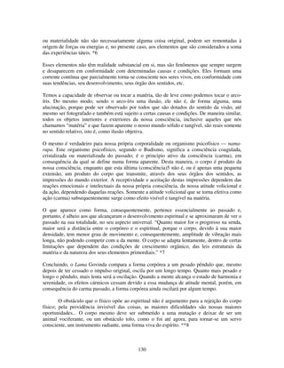 130
ou materialidade não são necessariamente alguma coisa original, podem ser remontadas à
origem de forças ou energias e, no presente caso, aos elementos que são considerados a soma
das experiências táteis. *6
Esses elementos não têm realidade substancial em si, mas são fenômenos que sempre surgem
e desaparecem em conformidade com determinadas causas e condições. Eles formam uma
corrente contínua que parcialmente torna-se consciente nos seres vivos, em conformidade com
suas tendências, seu desenvolvimento, seus órgão dos sentidos, etc.
Temos a capacidade de observar ou tocar a matéria, tão de leve como podemos tocar o arco-
íris. Do mesmo modo, sendo o arco-íris uma ilusão, ele não é, de forma alguma, uma
alucinação, porque pode ser observado por todos que são dotados do sentido da visão, até
mesmo ser fotografado e também está sujeito a certas causas e condições. De maneira similar,
todos os objetos interiores e exteriores da nossa consciência, inclusive aqueles que nós
chamamos “matéria” e que fazem aparente o nosso mundo sólido e tangível, são reais somente
no sentido relativo, isto é, como ilusão objetiva.
O mesmo é verdadeiro para nossa própria corporalidade ou organismo psicofísico — nama-
rupa. Este organismo psicofísico, segundo o Budismo, significa a consciência coagulada,
cristalizada ou materializada do passado; é o principio ativo da consciência (carma), em
consequência da qual se define numa forma aparente. Desta maneira, o corpo é produto da
nossa consciência, enquanto que esta última (consciência)5 não é, ou é apenas uma pequena
extensão, um produto do corpo que transmite, através dos seus órgãos dos sentidos, as
impressões do mundo exterior. A receptividade e aceitação destas impressões dependem das
reações emocionais e intelectuais da nossa própria consciência, da nossa atitude volicional e
da ação, dependendo daquelas reações. Somente a atitude volicional que se torna efetiva como
ação (carma) subsequentemente surge como efeito visível e tangível na matéria.
O que aparece como forma, consequentemente, pertence essencialmente ao passado e,
portanto, é alheio aos que alcançaram o desenvolvimento espiritual e se aproximaram de ver o
passado na sua totalidade, no seu aspecto universal. “Quanto maior for o progresso na senda,
maior será a distância entre o corpóreo e o espiritual, porque o corpo, devido à sua maior
densidade, tem menor grau de movimento e, consequentemente, amplitude de vibração mais
longa, não podendo competir com a da mente. O corpo se adapta lentamente, dentro de certas
limitações que dependem das condições de crescimento orgânico, das leis estruturais da
matéria e da natureza dos seus elementos primordiais.” *7
Concluindo, o Lama Govinda compara a forma corpórea a um pesado pêndulo que, mesmo
depois de ter cessado o impulso original, oscila por um longo tempo. Quanto mais pesado e
longo o pêndulo, mais lenta será a oscilação. Quando a mente alcança o estado de harmonia e
serenidade, os efeitos cármicos cessam devido a essa mudança de atitude mental, porém, em
consequência do carma passado, a forma corpórea ainda oscilará por algum tempo.
O obstáculo que o físico opõe ao espiritual não é argumento para a rejeição do corpo
físico; pela providência invisível das coisas, as maiores dificuldades são nossas maiores
oportunidades... O corpo mesmo deve ser submetido a uma mutação e deixar de ser um
animal vociferante, ou um obstáculo tolo, como o foi até agora, para tornar-se um servo
consciente, um instrumento radiante, uma forma viva do espírito. **8
 