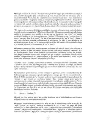 132
O desejo, essa sede de viver, é a busca de satisfação de um objeto que ainda não se alcançou e
que, quando alcançado, gera a insaciedade; e essa busca constante de renovação leva á
insatisfatoriedade. Assim, uma das características da mente é buscar mais e mais prazeres nas
portas dos sentidos e na própria mente, e nunca ficar completa mente satisfeita. desejo é um
dos mais poderosos fatores que molda a vida de cada um, ele é, entretanto, um fator que pode
ser trazido sob controle imediato. A necessidade de controlar o desejo é fundamental para o
progresso na senda; por isso é que o Buda dá tanta ênfase sobre o controle imediato do desejo.
“Os prazeres dos sentidos são de pouca satisfação, de muito sofrimento e de muita tribulação,
trazendo graves consequências” (Majjhima Nikaya, 22). O homem comum, levado pela ilusão,
deleita-se nos prazeres dos sentidos e no fato da sua existência, “eu existo” ou “minha
existência”; deleita-se em ver as coisas como “minhas”. Pela ilusão pensa: “o corpo é meu”,
isto é, “eu sou o dono deste corpo”. Ele não vê que este conceito do “eu” e “meu” é ilusão e
que esta existência separada egoísticamente é sofrimento. Ele não vê que deliciar-se na
existência separada de um “eu” é realmente deliciar-se em sofrimento. Pela ignorância, chega
a ter aversão a destruir os pensamentos de “eu” e “meu”.
O homem comum age desta maneira porque, realmente, ele não vê, isto é, não sabe que o
desejo é a causa de todo sofrimento. Mesmo sabendo disto intelectualmente, continua a agir
da mesma maneira, isto é, sendo presa fácil dos estímulos exteriores e escravo dos desejos;
isto porque realmente ele não sabe. Mas para ver que o desejo é sofrimento, ele teria de ver
também a Impermanência e a Impessoalidade, o que não é uma tarefa fácil; assim, a ação
intencional do homem comum é determinada pelo desejo.
“Ananda, a ação é o campo; a consciência, a semente e o desejo a umidade.” Justamente como
a umidade tem de estar presente para que a semente brote e cresça no campo, da mesma
forma, o desejo tem de estar presente para que a consciência do homem comum surja das suas
ações intencionais.
Gautama Buda aponta o desejo, sempre com raiz na ignorância, como causa fundamental do
Sofrimento, porque o desejo é o gerador que produz a energia que põe em movimento toda a
Roda da Vida. A energia por si mesma é neutra; a maneira pela qual é dirigida pela ação da
vontade é que produz os resultados morais. Essa energia nunca pode gastar-se
automaticamente, porque esta sendo incessantemente renovada pelo gerador, o desejo. Novos
impulsos estão incessantemente sendo projetados para sustentar e carrega-lo à frente. Todas as
nossas atividades mentais motivadas pelo desejo estão renovando perpetuamente a corrente.
Se é para trazer um fim, deve ser por um esforço de vontade consciente, uma deliberada
cessação dos impulsos do desejo.
9. Apego — Upadana *9
Da sede de viver surge o apego aos objetos desejados, que é simbolizado por um homem
colhendo frutos e acumulando-os num cesto.
O apego é essencialmente caracterizado pelas noções de subjetivismo; todas as noções de
“ego” “pessoa”, ou “alguém”, todos os pensamentos de “eu” e “meu” são apego. De todas
estas noções, a mais fundamental é a de “meu”. Apegar-se a uma coisa significa considerá-la
“minha”. Apegar-se ao corpo significa considerá-lo “meu”. Apegar-se às sensações significa
considerá-las “minhas”. Apegar-se a uma coisa significa desejá-la intensamente, ou deleitar-se
 