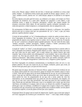 133
nesta coisa. Desejo, apego e deleite são um fato, o mesmo que considerar as coisas como
sendo “minhas”. A experiência direta mostra que, quando há desejo, apego e prazer, “eu” e
“meu” também existem. Apenas um “eu” pode desejar, apegar-se ou deleitar-se em alguma
coisa.
Se existe alguma coisa pela qual nós temos, ou venhamos a ter apego, será sempre aos Cinco
Agregados da existência, ou a parte deles. Quando nos apegamos a certo objeto, o que
realmente temos, é apego às sensações, percepções, volições que surgem quando nos
tornamos conscientes deste objeto. Se não quisermos aquelas sensações, percepções, etc.,
então não queremos o objeto tampouco e, consequentemente, não nos apegaremos a ele.
Os ensinamentos do Buda tem o propósito definido de destruir o sofrimento; isto significa
destruir pela raiz as crenças num ego, nos pensamentos de “eu” e “meu”, o que, em outras
palavras, significa destruir o apego.
A noção de personalidade, ou “eu” é fundamentalmente a noção de senhor ou dono sobre os
Cinco Agregados da existência. “Eu sou senhor deste corpo, ele e meu”; possuir, ou ser
proprietário de alguma coisa significa tornar-se senhor, isto é, ter poder sobre ela. O conceito
de “eu sou” e prazeroso e desejável apenas quando pensamos: “Eu sou” dono do meu corpo,
“minhas” sensações, “minhas” percepções, “minhas” volições e “minha” consciência. Com
esta ilusão nós nos apoiamos em um falso senso de segurança.
A noção de “senhor”, ou “dono”, é uma decepção porque é impossível haver controle sobre os
Cinco Agregados da existência. Ninguém pode ordenar ao corpo: “Que meu corpo seja assim,
que meu corpo seja de outro modo”; não se pode ordenar aos cabelos brancos que estão
surgindo: “que os meus cabelos não embranqueçam”; como também: “que os meus dentes não
careiem” etc. Este tipo de controle sobre o corpo e impossível. Ninguém, tampouco, pode
ordenar às Sensações: “Que minhas sensações sejam assim, que minhas sensações sejam de
outro modo.” As sensações desagradáveis e dolorosas vem, e ninguém as pode expulsar.
Os Cinco Agregados da existência constantemente se reconhecem como um ser; é a sua
própria natureza. Por que esta ilusão de um eu? Porque, realmente, parece que existe, da
mesma forma que parece que o sol gira em torno da terra.
Há quatro tipos de apego, descritos no Samyutta-Nikaya: apego à ilusão da existência de um
eu; apego a falsos pontos de vista (conceitos); apego aos desejos dos sentidos, apego as regras
e rituais. Todo tipo de apego deriva da ilusão fundamental de um ego, de um eu permanente,
eterno. Logo que um indivíduo afirma que existe algo de permanente nele, surge o apego a
falsos pontos de vista: do aniquilamento de um ego com a morte, ponto de vista dos
materialistas, ou da continuidade deste ego, ponto de vista dos eternalistas, das religiões, em
que este eu seja visto como algo permanente, uma alma que passa de uma existência para
outra. Desde que um indivíduo afirma que o ego se vai aniquilar com a morte, que não existe
vida futura, sua tendência é se apegar, cada vez mais, aos desejos dos sentidos. E naquele que
afirma que o ego vai continuar, a tendência é se apegar mais à regras e rituais com o objetivo
de purificar este ego, de purificar esta alma para ganhar uma existência melhor, um dos planos
da existência superior, ou um dos planos divinos que seria o paraíso.
O principio básico do apego está na noção de subjetivismo. Aquilo a que se tem mais apego é
aos Cinco Agregados da existência por considerá-los “meus” — meu corpo, minha sensação,
 