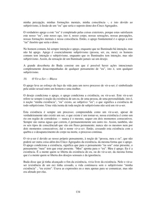134
minha percepção, minhas formações mentais, minha consciência -, e isto devido ao
subjetivismo, à ilusão de um “eu” que seria o suposto dono dos Cinco Agregados.
O verdadeiro apego a este “eu” é completado pelas coisas exteriores, porque estas satisfazem
este nosso “eu”, este nosso ego, isto é, nosso corpo, nossas sensações, nossas percepções,
nossas formações mentais e nossa consciência. Então, o apego fundamental é o apego a este
“eu” ilusório que seria o dono.
No homem comum, há sempre intenção e apego, enquanto que no Iluminado há intenção, mas
não há apego. Apego é essencialmente subjetivismo (pessoa, ser, eu, meu); os homens
comuns tem intenção e subjetivismo, enquanto que os Iluminados tem intenção, mas não
subjetivismo. Assim, da sensação de um Iluminado jamais sai um desejo.
A grande descoberta do Buda consiste em que é possível haver ações intencionais
completamente desacompanhadas de qualquer pensamento de “eu”, isto é, sem qualquer
subjetivismo.
10. O Vir-a-Ser — Bhava
O apego leva ao esforço do laço da vida para um novo processo de vir-a-ser; é simbolizado
pela união sexual entre um homem e uma mulher.
O desejo condiciona o apego, o apego condiciona a existência, ou vir-a-ser. Este vir-a-ser
refere-se sempre à noção da existência de um eu, de uma pessoa, de uma personalidade, isto é,
à noção “minha existência”, “eu” existo, ao subjetivo “eu”; o que significa a existência de
todo subjetivismo. Uma vida isenta de toda noção de subjetivismo não será um vir-a-ser.
Esta existência é sempre um processo; compreendida como um vir-a-ser, apesar de
verdadeiramente não existir um ser, o que existe é um tornar-se, nossa existência é como um
rio em região de corredeiras — nunca é o mesmo, sequer em dois momentos consecutivos.
Sempre são outras águas que correm, é permanentemente um outro rio. Assim, também, são
os seis tipos de consciência6 que vão em fluxo permanente; nunca são os mesmos nem por
dois momentos consecutivos; daí o nome vir-a-ser. Então, cessando esta existência com a
quebra e o desaparecimento do corpo na morte, o processo continua.
O vir-a-ser é devido ao nosso próprio pensamento, à noção de “pessoa, meu e eu”, que não
poderá ser outra coisa além dos Cinco Agregados da existência, da mesma forma que o apego.
O apego condiciona a existência, significa que para o pensamento “eu sou” estar presente, o
pensamento “meu” tem que estar presente. “Meu” aponta para o “eu”. Meu é apego. Eu é a
existência. É a mente quem se liberta da existência do eu, ou do vir-a-ser, da mesma forma
que é a mente quem se liberta dos desejos sensuais e da ignorância.
Buda disse que já tinha alcançado o fim da existência, vivia livre da existência. Nele o vir-a-
ser (existência de um eu) tinha cessado, a vida continuava sem o subjetivismo “minha
existência” , “eu existo”. Usava as expressões eu e meu apenas para se comunicar, mas não
era afetado por elas.
 