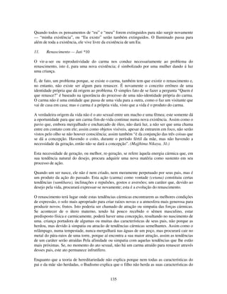 135
Quando todos os pensamentos de “eu” e “meu” forem extinguidos para não surgir novamente
— “minha existência”, ou “Eu existo” serão também extinguidos. O Iluminado passa para
além de toda a existência, ele vive livre da existência de um Eu.
11. Renascimento — Jati *10
O vir-a-ser ou reprodutividade do carma nos conduz necessariamente ao problema do
renascimento, isto é, para uma nova existência; é simbolizado por uma mulher dando á luz
uma criança.
É, de fato, um problema porque, se existe o carma, também tem que existir o renascimento e,
no entanto, não existe ser algum para renascer. É novamente o conceito errôneo de uma
identidade própria que dá origem ao problema. O simples fato de se fazer a pergunta “Quem é
que renasce?” é baseado na ignorância do processo de uma não-identidade própria do carma.
O carma não é uma entidade que passa de uma vida para a outra, como o faz um visitante que
vai de casa em casa; mas o carma é a própria vida, visto que a vida é o produto do carma.
A verdadeira origem da vida não é o ato sexual entre um macho e uma fêmea; este somente dá
a oportunidade para que um carma fim-de-vida continue numa nova existência. Assim como o
pavio que, embora mergulhado e encharcado de óleo, não dará luz, a não ser que uma chama
entre em contato com ele; assim como objetos visíveis, apesar de entrarem em foco, não serão
vistos pelo olho se não houver consciência; assim também “é da conjunção das três coisas que
se dá a concepção. Havendo o coito, durante o período fértil da mãe, mas não havendo a
necessidade da geração, então não se dará a concepção”. (Majjhima Nikaya, 3õ.)
Esta necessidade de geração, ou melhor, re-geração, se refere àquela energia cármica que, em
sua tendência natural do desejo, procura adquirir uma nova matéria como sustento em seu
processo de ação.
Quando um ser nasce, ele não é nem criado, nem meramente perpetuado por seus pais, mas é
um produto da ação do passado. Esta ação (carma) como vontade (cetana) constituiu certas
tendências (samkhara), inclinações e repulsões, gostos e aversões; um caráter que, devido ao
desejo pela vida, procurará expressar-se novamente; esta é a evolução do renascimento.
O renascimento terá lugar onde estas tendências cármicas encontrarem as melhores condições
de expressão, o solo mais apropriado para criar raízes novas e a atmosfera mais generosa para
produzir novos; frutos. Isto poderia ser chamado de atração ou simpatia das forças cármicas.
Se acontecer de o útero materno, tendo há pouco recebido o sêmen masculino, estar
predisposto física e carmicamente, poderá haver uma concepção, resultando no nascimento de
uma. criança portadora de algumas ou muitas das características de seus pais, não porque as
herdou, mas devido à simpatia ou atracão de tendências cármicas semelhantes. Assim como o
relâmpago, numa tempestade, nunca mergulhará nas águas de um poço, mas procurará cair no
metal do pára-raios de uma torre, porque aí encontra a sua maior atração, assim as tendências
de um caráter serão atraídas Pela afinidade ou simpatia com aquelas tendências que lhe estão
mais próximas. Se, no momento do ato sexual, não há um carma atraído para renascer através
desses pais, este ato permanece infrutífero.
Enquanto que a teoria de hereditariedade não explica porque nem todas as características do
pai e da mãe são herdadas, o Budismo explica que o filho não herda as suas características do
 