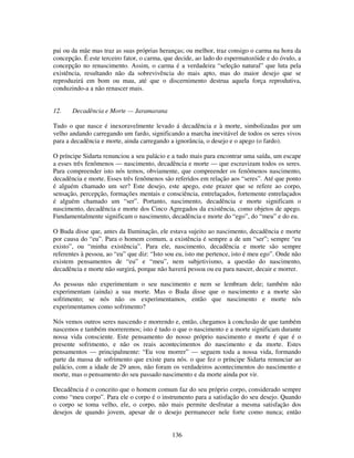 136
pai ou da mãe mas traz as suas próprias heranças; ou melhor, traz consigo o carma na hora da
concepção. É este terceiro fator, o carma, que decide, ao lado do espermatozóide e do óvulo, a
concepção no renascimento. Assim, o carma é a verdadeira “seleção natural” que luta pela
existência, resultando não da sobrevivência do mais apto, mas do maior desejo que se
reproduzirá em bom ou mau, até que o discernimento destrua aquela força reprodutiva,
conduzindo-a a não renascer mais.
12. Decadência e Morte — Jaramarana
Tudo o que nasce é inexoravelmente levado á decadência e à morte, simbolizadas por um
velho andando carregando um fardo, significando a marcha inevitável de todos os seres vivos
para a decadência e morte, ainda carregando a ignorância, o desejo e o apego (o fardo).
O príncipe Sidarta renunciou a seu palácio e a tudo mais para encontrar uma saída, um escape
a esses três fenômenos — nascimento, decadência e morte — que escravizam todos os seres.
Para compreender isto nós temos, obviamente, que compreender os fenômenos nascimento,
decadência e morte. Esses três fenômenos são referidos em relação aos “seres”. Até que ponto
é alguém chamado um ser? Este desejo, este apego, este prazer que se refere ao corpo,
sensação, percepção, formações mentais e consciência, entrelaçados, fortemente entrelaçados
é alguém chamado um “ser”. Portanto, nascimento, decadência e morte significam o
nascimento, decadência e morte dos Cinco Agregados da existência, como objetos de apego.
Fundamentalmente significam o nascimento, decadência e morte do “ego”, do “meu” e do eu.
O Buda disse que, antes da Iluminação, ele estava sujeito ao nascimento, decadência e morte
por causa do “eu”. Para o homem comum, a existência é sempre a de um “ser”; sempre “eu
existo”, ou “minha existência”. Para ele, nascimento, decadência e morte são sempre
referentes à pessoa, ao “eu” que diz: “Isto sou eu, isto me pertence, isto é meu ego”. Onde não
existem pensamentos de “eu” e “meu”, nem subjetivismo, a questão do nascimento,
decadência e morte não surgirá, porque não haverá pessoa ou eu para nascer, decair e morrer.
As pessoas não experimentam o seu nascimento e nem se lembram dele; também não
experimentam (ainda) a sua morte. Mas o Buda disse que o nascimento e a morte são
sofrimento; se nós não os experimentamos, então que nascimento e morte nós
experimentamos como sofrimento?
Nós vemos outros seres nascendo e morrendo e, então, chegamos à conclusão de que também
nascemos e também morreremos; isto é tudo o que o nascimento e a morte significam durante
nossa vida consciente. Este pensamento do nosso próprio nascimento e morte é que é o
presente sofrimento, e não os reais acontecimentos do nascimento e da morte. Estes
pensamentos — principalmente: “Eu vou morrer” — seguem toda a nossa vida, formando
parte da massa de sofrimento que existe para nós. o que fez o príncipe Sidarta renunciar ao
palácio, com a idade de 29 anos, não foram os verdadeiros acontecimentos do nascimento e
morte, mas o pensamento do seu passado nascimento e da morte ainda por vir.
Decadência é o conceito que o homem comum faz do seu próprio corpo, considerado sempre
como “meu corpo”. Para ele o corpo é o instrumento para a satisfação do seu desejo. Quando
o corpo se toma velho, ele, o corpo, não mais permite desfrutar a mesma satisfação dos
desejos de quando jovem, apesar de o desejo permanecer nele forte como nunca; então
 