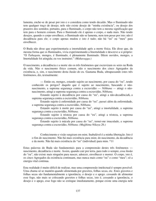 137
lamenta, enche-se de pesar por isto e o considera como tendo decaído. Mas o Iluminado não
tem qualquer traço de desejo; nele não existe desejo de “minha existência”, ou desejo dos
prazeres dos sentidos; portanto, para o Iluminado, o corpo não tem a mesma significação que
tem para o homem comum. Para o Iluminado ele é apenas o corpo, e nada mais. Não tendo
desejos, quando o corpo envelhece, o Iluminado não se lamenta, nem tem pesar por isto; não é
decadência para ele; o corpo apenas mudou e isto é tudo; não há “eu” ou “meu” para
envelhecer.
O Buda não disse que experimentaria a imortalidade após a morte física. Ele disse que, da
mesma forma que os Iluminados, vivia experimentando a Imortalidade e descreve a si próprio:
“O Tathagata, monges, é Iluminado, é plenamente Iluminado. Dêem ouvidos, monges, a
Imortalidade foi atingida; eu vos instruirei.” (Mahavagga.)
O nascimento, a decadência e a morte são os três fenômenos que escravizam os seres na Roda
da vida. Não o nascimento físico comum, não o nascimento dos cinco Agregados da
existência, e, sim, o nascimento desta ilusão do eu. Gautama Buda, ultrapassando estes três
fenômenos, diz, textualmente:
— Então eu, monges, estando sujeito ao nascimento, por causa do “eu”, tendo
conhecido os perigos7 daquilo que é sujeito ao nascimento, buscando o não-
nascimento, a suprema segurança contra a escravidão — Nibbana — atingi o não-
nascimento, atingi a suprema segurança contra a escravidão, Nibbana.
Estando sujeito à decadência por causa do “eu”, atingi a não-decadência8, a
suprema segurança contra a escravidão, Nibbana.
Estando sujeito à enfermidade por causa do “eu”, passei além da enfermidade,
a suprema segurança contra a escravidão, Nibbana.
Estando sujeito à morte por causa do “eu”, atingi a imortalidade, a suprema
segurança contra a escravidão, Nibbana.
Estando sujeito à tristeza por causa do “eu”, atingi a tristeza, a suprema
segurança contra a escravidão, Nibbana.
Estando sujeito à mácula por causa do “eu”, tornei-me imaculado, a suprema
segurança contra a escravidão, Nibbana. (Majjhima Nikaya 26.)
Conhecimento e visão surgiram em mim. Inabalável é a minha libertação. Isto é
o fim do nascimento. Não há mais existência para mim; do nascimento, da decadência
e da morte. Não há mais existência do “eu” (individual) para mim. *11
Estas palavras do Buda são fundamentais para a compreensão destes três fenômenos —
nascimento, decadência e morte. Assim, quando cair por terra, para todo o sempre, essa ilusão
do “eu”, não existe mais ninguém para nascer, adoecer, envelhecer e morrer. O corpo, isto é,
os cinco Agregados da existência continuam, mas nunca mais como “eu” e como “meu”; só a
energia vital continua.
Esta realidade é muito difícil de realizar, mas uma compreensão intelectual é sempre possível.
Uma chama só se mantém quando alimentada por gravetos, folhas secas, etc. Estes gravetos e
folhas secas são fundamentalmente a ignorância, o desejo e o apego. cessando de alimentar
esse fogo, não mais se colocando gravetos e folhas secas, isto é, cessando a ignorância, o
desejo e o apego, esse fogo não se extingue imediatamente, porque existe uma energia nele
 