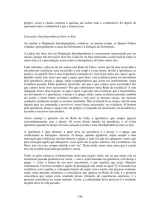 138
próprio; assim a chama continua a queimar até acabar todo o combustível. Só depois de
queimado todo o combustível é que a chama cessa.
Causação e Interdependência Entre os Elos
Ao estudar a Originação Interdependente, estuda-se, ao mesmo tempo, as Quatro Nobres
verdades, principalmente a causa do Sofrimento e a Extinção do Sofrimento.
A cadeia dos doze elos da Originação Interdependente é corretamente representada por um
círculo, porque não tem início nem fim. Cada elo ou fator representa a soma total de todos os
outros elos e é a precondição, assim como a consequência, de todos outros elos.
Cada indivíduo, cada um de nós somos esta Roda da Vida e vemos que há uma escravidão a
esta presente existência, uma escravidão a este corpo e a esta mente, devido à ignorância, ao
desejo e ao apego9. Esta é uma experiência constatável e visível por todos nós, aqui e agora.
Quando vemos este status quo aqui e agora, quer dizer, esta existência posta em movimento
pela ignorância, desejo e apego, então compreendemos que assim era anteriormente, numa
existência passada. Então podemos raciocinar: por que é que caímos nesta escravidão? Por
que caímos neste novo nascimento? Por que continuamos nesta Roda da existência? A esta
indagação temos uma resposta: se aqui e agora o que põe esta existência, que é insatisfatória,
em movimento é a ignorância, o desejo e o apego, então, numa existência passada, também
era assim, e numa futura existência também o será, pois as mesmas causas, nas mesmas
condições, produzem sempre os mesmos resultados. Não se trata de fé ou crença; não há coisa
alguma para ser constatada a posteriori, numa futura encarnação, ou existência. O homem
pela ignorância, desejo e apego está, ele próprio, se lançando no nascimento, na decadência e
na morte e em novos nascimentos.
Assim começa o primeiro elo da Roda da Vida, a ignorância, que sempre aparece
concomitantemente com o desejo. Só existe desejo quando há ignorância, e só existe
ignorância quando há desejo; há uma causação circular e uma interdependência entre os dois.
A ignorância é algo abstrato; a parte ativa da ignorância é o desejo e o apego, que
condicionam as formações cármicas. O desejo, quando agradável, aspira sempre a uma
renovação que condiciona inevitavelmente o apego, e toda vez que nos apegamos vamos agir
para conseguir aquilo que almejamos; essas ações são as ações volitivas, são a existência, este
fluxo, este vir-a-ser, sempre referido a um “eu”. Deste modo, temos uma causa que é a parte
ativa da existência passada que produz o carma.
Todas as ações cármicas, evidentemente, terão uma reação; então, um ser que numa vida ou
encarnação passada produziu esse carma — isto é, ações baseadas na ignorância, com desejo e
apego — criou o sêmen de um novo nascimento, o que significa que essas vibrações
continuaram. Um bom exemplo é aquele da propagação das ondas na água*12. Cessando essa
existência, com a quebra, e o desaparecimento do corpo, com a morte, este processo continua;
então, nesta presente existência, a consciência, que aparece na Roda da vida, é a primeira
consciência que surgiu como resultado dessas vibrações de experiências anteriores; é a
primeira consciência no ventre materno. Assim, a continuidade desse processo é o resultado
da parte ativa na vida passada.
 